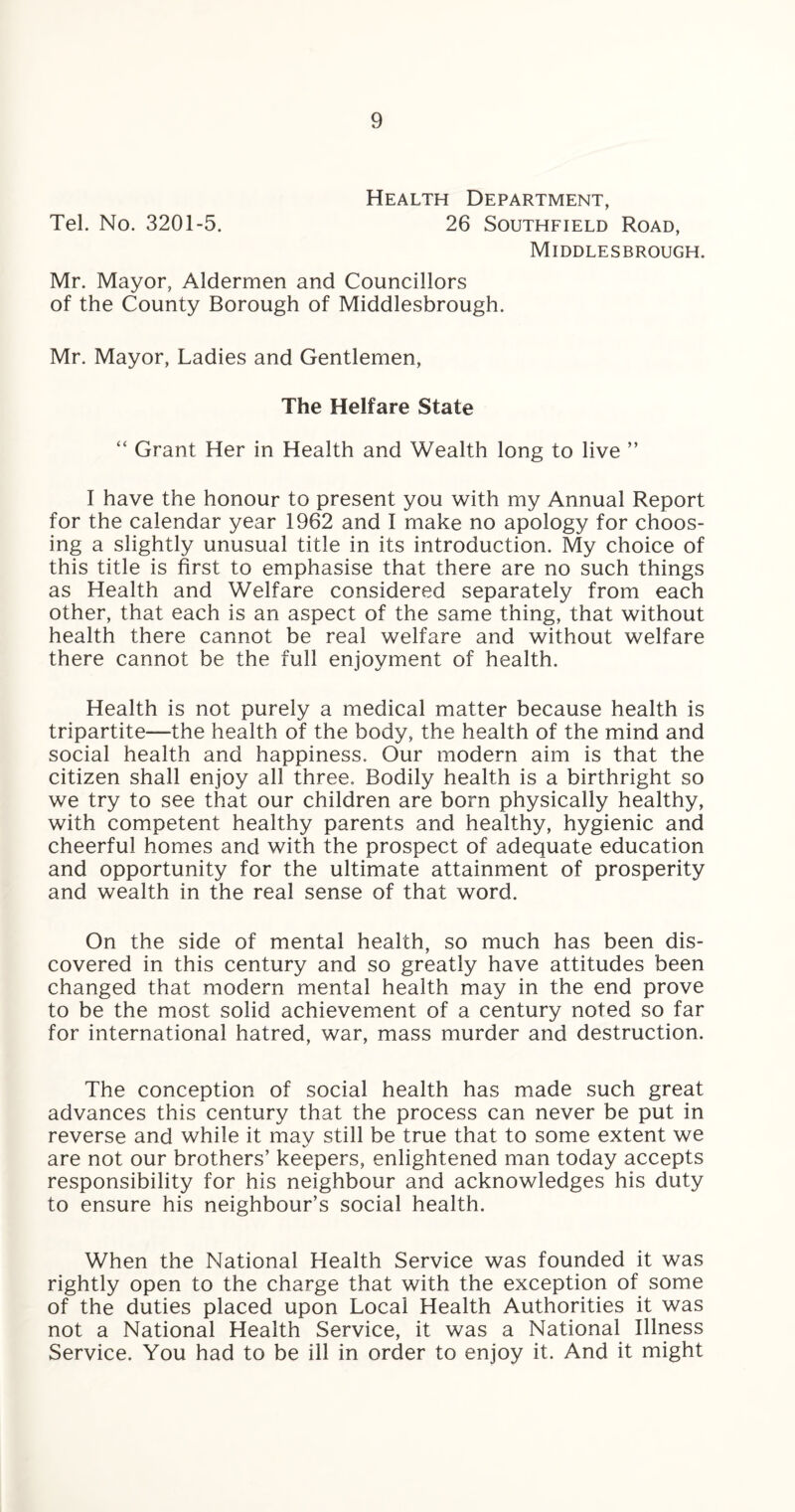 Health Department, Tel. No. 3201-5. 26 Southfield Road, Middlesbrough. Mr. Mayor, Aldermen and Councillors of the County Borough of Middlesbrough. Mr. Mayor, Ladies and Gentlemen, The Helfare State “ Grant Her in Health and Wealth long to live ” I have the honour to present you with my Annual Report for the calendar year 1962 and I make no apology for choos¬ ing a slightly unusual title in its introduction. My choice of this title is first to emphasise that there are no such things as Health and Welfare considered separately from each other, that each is an aspect of the same thing, that without health there cannot be real welfare and without welfare there cannot be the full enjoyment of health. Health is not purely a medical matter because health is tripartite—the health of the body, the health of the mind and social health and happiness. Our modern aim is that the citizen shall enjoy all three. Bodily health is a birthright so we try to see that our children are born physically healthy, with competent healthy parents and healthy, hygienic and cheerful homes and with the prospect of adequate education and opportunity for the ultimate attainment of prosperity and wealth in the real sense of that word. On the side of mental health, so much has been dis¬ covered in this century and so greatly have attitudes been changed that modern mental health may in the end prove to be the most solid achievement of a century noted so far for international hatred, war, mass murder and destruction. The conception of social health has made such great advances this century that the process can never be put in reverse and while it may still be true that to some extent we are not our brothers’ keepers, enlightened man today accepts responsibility for his neighbour and acknowledges his duty to ensure his neighbour’s social health. When the National Health Service was founded it was rightly open to the charge that with the exception of some of the duties placed upon Local Health Authorities it was not a National Health Service, it was a National Illness Service. You had to be ill in order to enjoy it. And it might