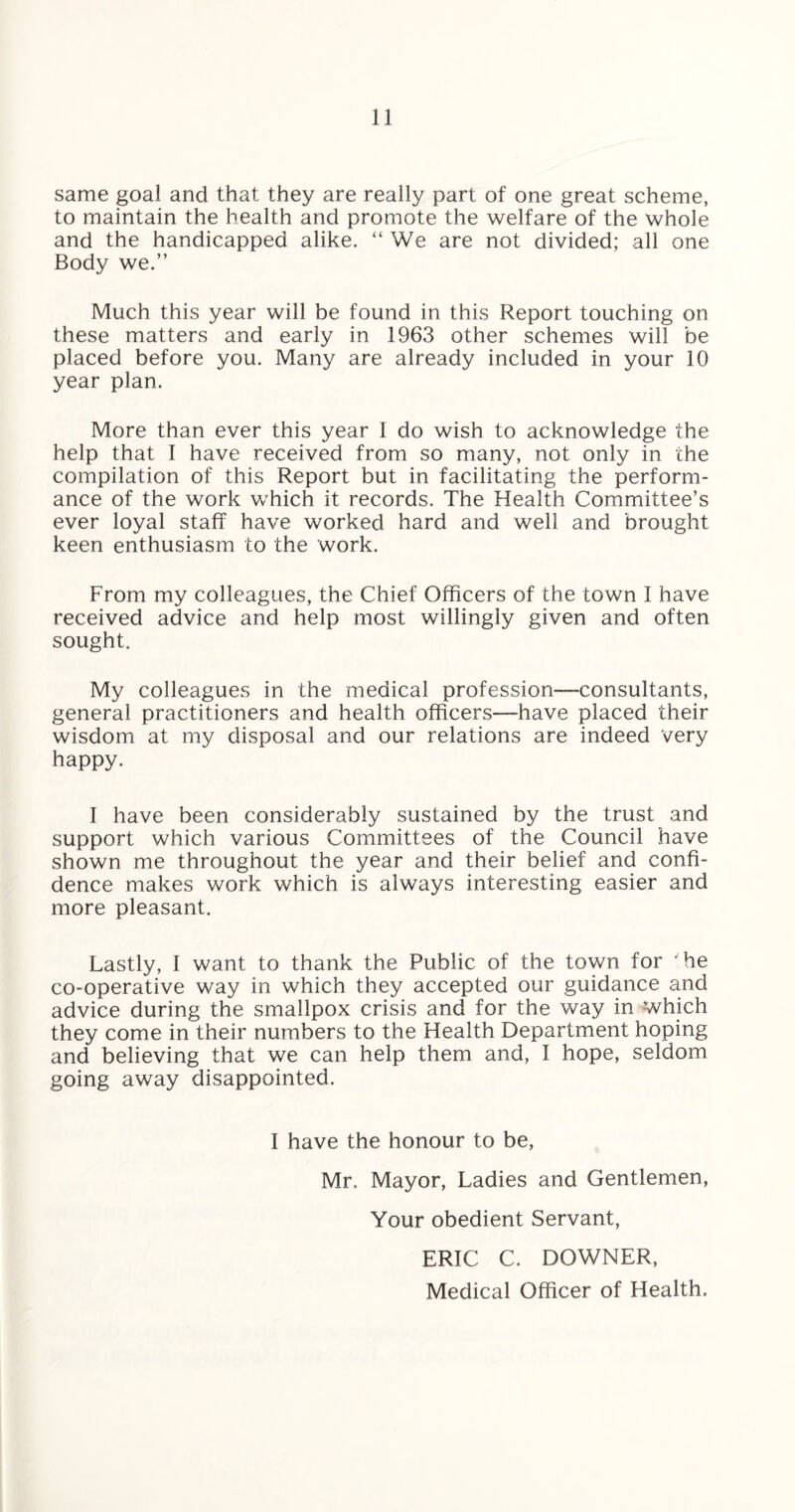 same goal and that they are really part of one great scheme, to maintain the health and promote the welfare of the whole and the handicapped alike. “ We are not divided; all one Body we.” Much this year will be found in this Report touching on these matters and early in 1963 other schemes will be placed before you. Many are already included in your 10 year plan. More than ever this year 1 do wish to acknowledge the help that I have received from so many, not only in the compilation of this Report but in facilitating the perform¬ ance of the work which it records. The Health Committee’s ever loyal staff have worked hard and well and brought keen enthusiasm to the work. From my colleagues, the Chief Officers of the town I have received advice and help most willingly given and often sought. My colleagues in the medical profession—consultants, general practitioners and health officers—have placed their wisdom at my disposal and our relations are indeed very happy. I have been considerably sustained by the trust and support which various Committees of the Council have shown me throughout the year and their belief and confi¬ dence makes work which is always interesting easier and more pleasant. Lastly, 1 want to thank the Public of the town for 'he co-operative way in which they accepted our guidance and advice during the smallpox crisis and for the way in which they come in their numbers to the Health Department hoping and believing that we can help them and, I hope, seldom going away disappointed. I have the honour to be, Mr. Mayor, Ladies and Gentlemen, Your obedient Servant, ERIC C. DOWNER, Medical Officer of Health.