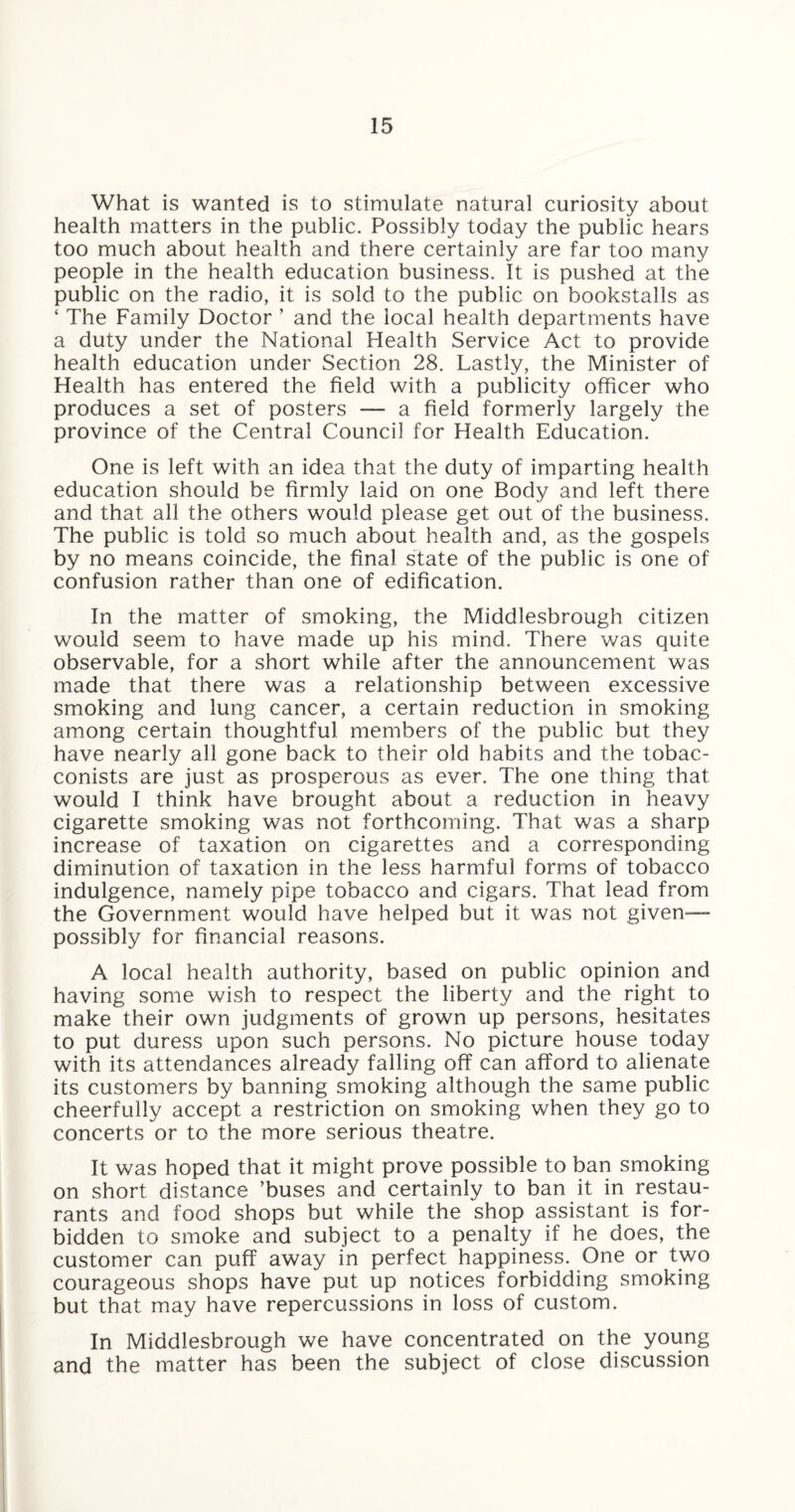 What is wanted is to stimulate natural curiosity about health matters in the public. Possibly today the public hears too much about health and there certainly are far too many people in the health education business. It is pushed at the public on the radio, it is sold to the public on bookstalls as ‘ The Family Doctor ’ and the local health departments have a duty under the National Health Service Act to provide health education under Section 28. Lastly, the Minister of Health has entered the field with a publicity officer who produces a set of posters — a field formerly largely the province of the Central Council for Health Education. One is left with an idea that the duty of imparting health education should be firmly laid on one Body and left there and that all the others would please get out of the business. The public is told so much about health and, as the gospels by no means coincide, the final state of the public is one of confusion rather than one of edification. In the matter of smoking, the Middlesbrough citizen would seem to have made up his mind. There was quite observable, for a short while after the announcement was made that there was a relationship between excessive smoking and lung cancer, a certain reduction in smoking among certain thoughtful members of the public but they have nearly all gone back to their old habits and the tobac¬ conists are just as prosperous as ever. The one thing that would I think have brought about a reduction in heavy cigarette smoking was not forthcoming. That was a sharp increase of taxation on cigarettes and a corresponding diminution of taxation in the less harmful forms of tobacco indulgence, namely pipe tobacco and cigars. That lead from the Government would have helped but it was not given— possibly for financial reasons. A local health authority, based on public opinion and having some wish to respect the liberty and the right to make their own judgments of grown up persons, hesitates to put duress upon such persons. No picture house today with its attendances already falling off can afford to alienate its customers by banning smoking although the same public cheerfully accept a restriction on smoking when they go to concerts or to the more serious theatre. It was hoped that it might prove possible to ban smoking on short distance ’buses and certainly to ban it in restau¬ rants and food shops but while the shop assistant is for¬ bidden to smoke and subject to a penalty if he does, the customer can puff away in perfect happiness. One or two courageous shops have put up notices forbidding smoking but that may have repercussions in loss of custom. In Middlesbrough we have concentrated on the young and the matter has been the subject of close discussion