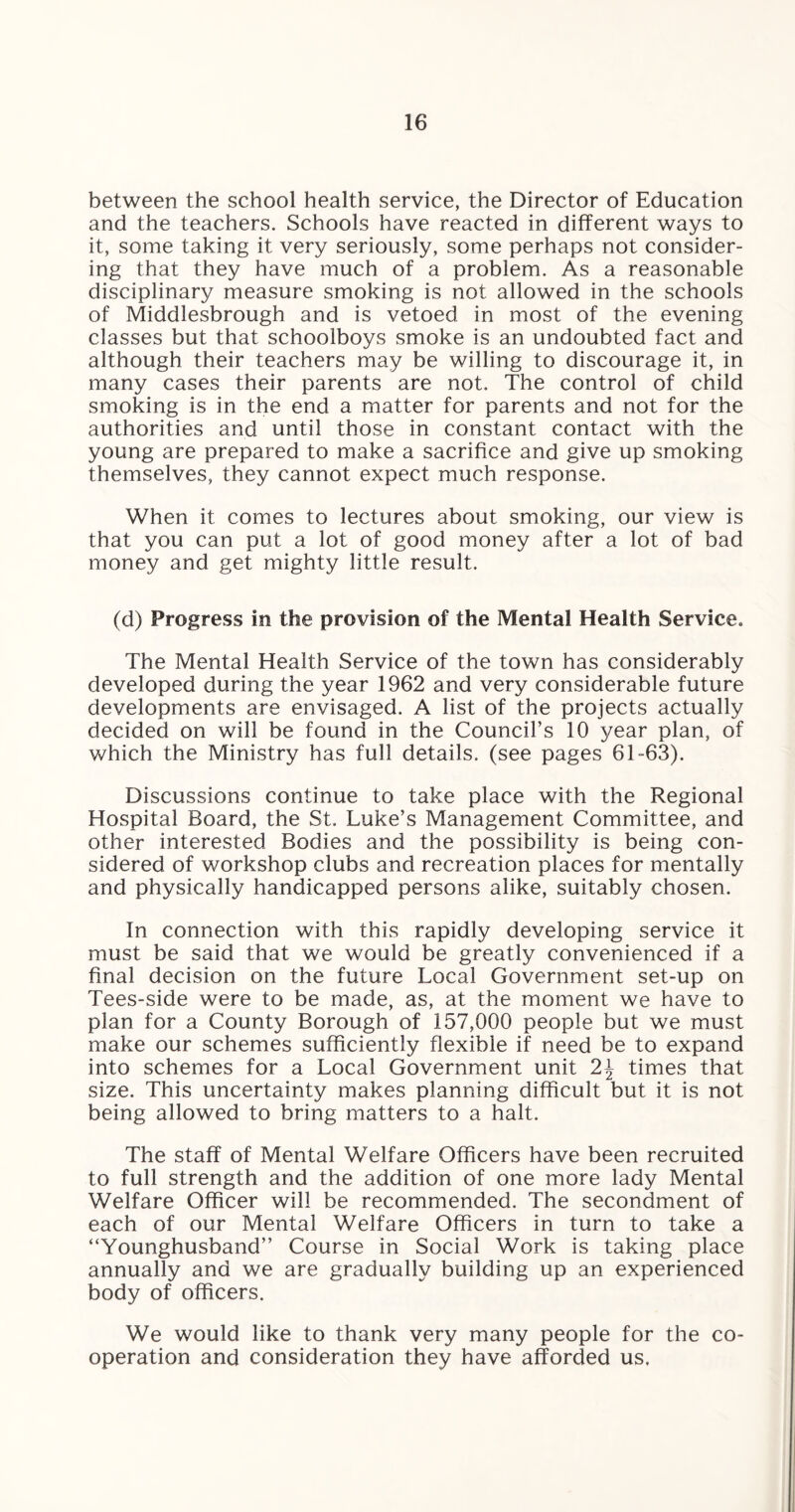 between the school health service, the Director of Education and the teachers. Schools have reacted in different ways to it, some taking it very seriously, some perhaps not consider¬ ing that they have much of a problem. As a reasonable disciplinary measure smoking is not allowed in the schools of Middlesbrough and is vetoed in most of the evening classes but that schoolboys smoke is an undoubted fact and although their teachers may be willing to discourage it, in many cases their parents are not. The control of child smoking is in the end a matter for parents and not for the authorities and until those in constant contact with the young are prepared to make a sacrifice and give up smoking themselves, they cannot expect much response. When it comes to lectures about smoking, our view is that you can put a lot of good money after a lot of bad money and get mighty little result. (d) Progress in the provision of the Mental Health Service. The Mental Health Service of the town has considerably developed during the year 1962 and very considerable future developments are envisaged. A list of the projects actually decided on will be found in the Council’s 10 year plan, of which the Ministry has full details, (see pages 61-63). Discussions continue to take place with the Regional Hospital Board, the St. Luke’s Management Committee, and other interested Bodies and the possibility is being con¬ sidered of workshop clubs and recreation places for mentally and physically handicapped persons alike, suitably chosen. In connection with this rapidly developing service it must be said that we would be greatly convenienced if a final decision on the future Local Government set-up on Tees-side were to be made, as, at the moment we have to plan for a County Borough of 157,000 people but we must make our schemes sufficiently flexible if need be to expand into schemes for a Local Government unit 2\ times that size. This uncertainty makes planning difficult but it is not being allowed to bring matters to a halt. The staff of Mental Welfare Officers have been recruited to full strength and the addition of one more lady Mental Welfare Officer will be recommended. The secondment of each of our Mental Welfare Officers in turn to take a “Younghusband” Course in Social Work is taking place annually and we are gradually building up an experienced body of officers. We would like to thank very many people for the co¬ operation and consideration they have afforded us.