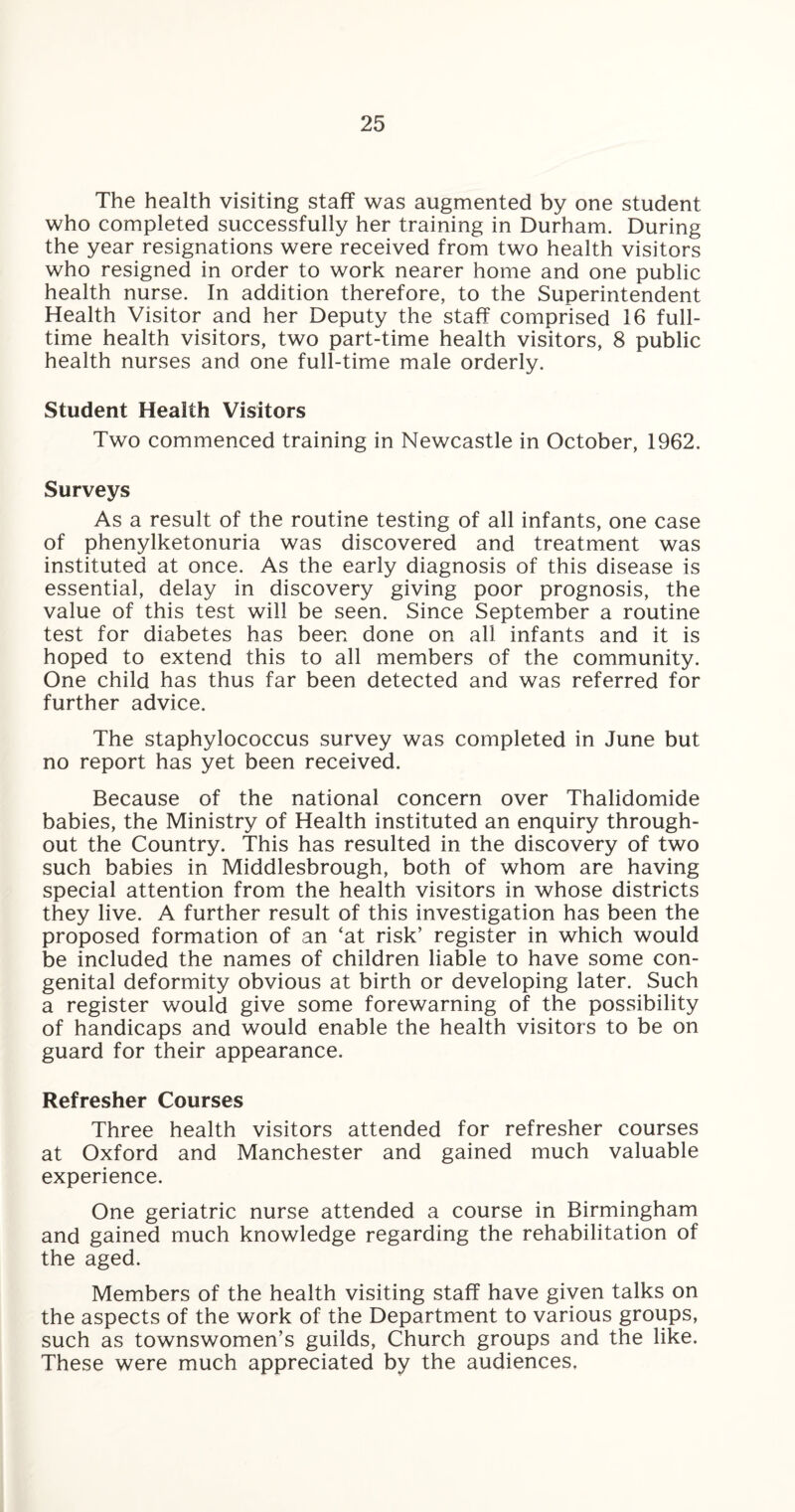 The health visiting staff was augmented by one student who completed successfully her training in Durham. During the year resignations were received from two health visitors who resigned in order to work nearer home and one public health nurse. In addition therefore, to the Superintendent Health Visitor and her Deputy the staff comprised 16 full¬ time health visitors, two part-time health visitors, 8 public health nurses and one full-time male orderly. Student Health Visitors Two commenced training in Newcastle in October, 1962. Surveys As a result of the routine testing of all infants, one case of phenylketonuria was discovered and treatment was instituted at once. As the early diagnosis of this disease is essential, delay in discovery giving poor prognosis, the value of this test will be seen. Since September a routine test for diabetes has been done on all infants and it is hoped to extend this to all members of the community. One child has thus far been detected and was referred for further advice. The staphylococcus survey was completed in June but no report has yet been received. Because of the national concern over Thalidomide babies, the Ministry of Health instituted an enquiry through¬ out the Country. This has resulted in the discovery of two such babies in Middlesbrough, both of whom are having special attention from the health visitors in whose districts they live. A further result of this investigation has been the proposed formation of an ‘at risk’ register in which would be included the names of children liable to have some con¬ genital deformity obvious at birth or developing later. Such a register would give some forewarning of the possibility of handicaps and would enable the health visitors to be on guard for their appearance. Refresher Courses Three health visitors attended for refresher courses at Oxford and Manchester and gained much valuable experience. One geriatric nurse attended a course in Birmingham and gained much knowledge regarding the rehabilitation of the aged. Members of the health visiting staff have given talks on the aspects of the work of the Department to various groups, such as townswomen’s guilds, Church groups and the like. These were much appreciated by the audiences,