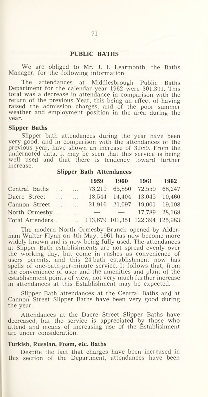 PUBLIC BATHS We are obliged to Mr. J. I. Learmonth, the Baths Manager, for the following information. The attendances at Middlesbrough Public Baths Department for the calendar year 1962 were 301,391. This total was a decrease in attendance in comparison with the return of the previous Year, this being an effect of having raised the admission charges, and of the poor summer weather and employment position in the area during the year. Slipper Baths Slipper bath attendances during the year have been very good, and in comparison with the attendances of the previous year, have shown an increase of 3,589. From the undernoted data, it may be seen that this service is being well used and that there is tendency toward further increase. Slipper Bath Attendances 1959 1960 1961 1962 Central Baths 73,219 65,850 72,559 68,247 Dacre Street 18,544 14,404 13,045 10,460 Cannon Street ... 21,916 21,097 19,001 19,108 North Ormesby ... ■—- —- 17,789 28,168 Total Attenders ... ... 113,679 101,351 122,394 125,983 The modern North Ormesby Branch opened by Aider- man Walter Flynn on 4th May, 1961 has now become more widely known and is now being fully used. The attendances at Slipper Bath establishments are not spread evenly over the working day, but come in rushes as convenience of users permits, and this 24 bath establishment now has spells of one-bath-per-minute service. It follows that, from the convenience of user and the amenities and plant of the establishment points of view, not very much further increase in attendances at this Establishment may be expected. Slipper Bath attendances at the Central Baths and at Cannon Street Slipper Baths have been very good during the year. Attendances at the Dacre Street Slipper Baths have decreased, but the service is appreciated by those who attend and means of increasing use of the Establishment are under consideration. Turkish, Russian, Foam, etc. Baths Despite the fact that charges have been increased in this section of the Department, attendances have been