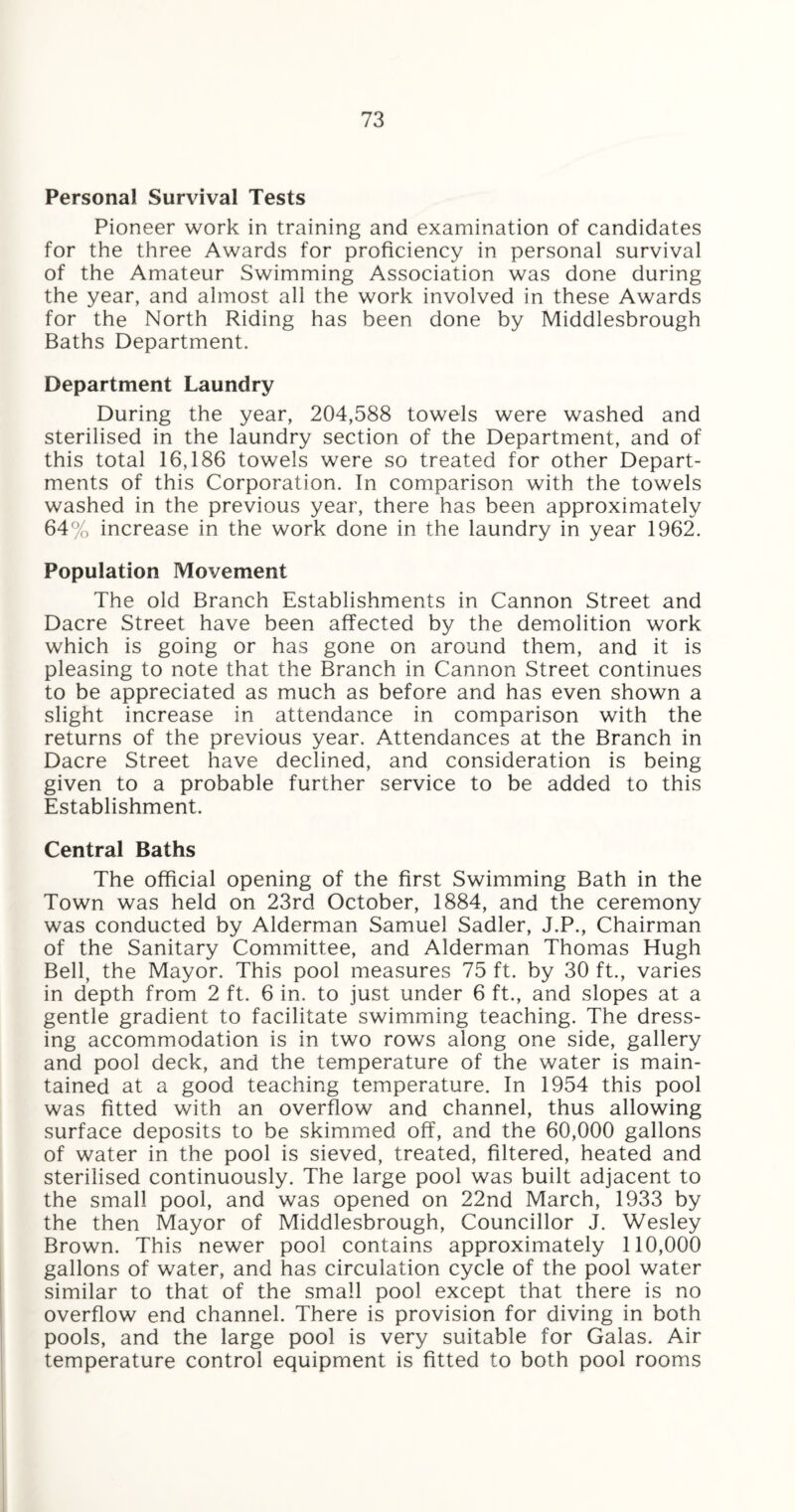 Personal Survival Tests Pioneer work in training and examination of candidates for the three Awards for proficiency in personal survival of the Amateur Swimming Association was done during the year, and almost all the work involved in these Awards for the North Riding has been done by Middlesbrough Baths Department. Department Laundry During the year, 204,588 towels were washed and sterilised in the laundry section of the Department, and of this total 16,186 towels were so treated for other Depart¬ ments of this Corporation. In comparison with the towels washed in the previous year, there has been approximately 64% increase in the work done in the laundry in year 1962. Population Movement The old Branch Establishments in Cannon Street and Dacre Street have been affected by the demolition work which is going or has gone on around them, and it is pleasing to note that the Branch in Cannon Street continues to be appreciated as much as before and has even shown a slight increase in attendance in comparison with the returns of the previous year. Attendances at the Branch in Dacre Street have declined, and consideration is being given to a probable further service to be added to this Establishment. Central Baths The official opening of the first Swimming Bath in the Town was held on 23rd October, 1884, and the ceremony was conducted by Alderman Samuel Sadler, J.P., Chairman of the Sanitary Committee, and Alderman Thomas Hugh Bell, the Mayor. This pool measures 75 ft. by 30 ft., varies in depth from 2 ft. 6 in. to just under 6 ft., and slopes at a gentle gradient to facilitate swimming teaching. The dress¬ ing accommodation is in two rows along one side, gallery and pool deck, and the temperature of the water is main¬ tained at a good teaching temperature. In 1954 this pool was fitted with an overflow and channel, thus allowing surface deposits to be skimmed off, and the 60,000 gallons of water in the pool is sieved, treated, filtered, heated and sterilised continuously. The large pool was built adjacent to the small pool, and was opened on 22nd March, 1933 by the then Mayor of Middlesbrough, Councillor J. Wesley Brown. This newer pool contains approximately 110,000 gallons of water, and has circulation cycle of the pool water similar to that of the small pool except that there is no overflow end channel. There is provision for diving in both pools, and the large pool is very suitable for Galas. Air temperature control equipment is fitted to both pool rooms