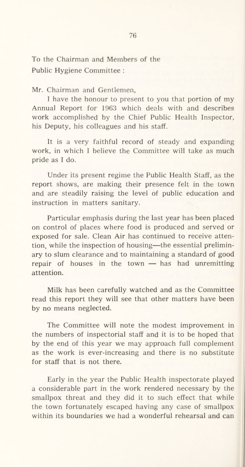 To the Chairman and Members of the Public Hygiene Committee : Mr. Chairman and Gentlemen, I have the honour to present to you that portion of my Annual Report for 1963 which deals with and describes work accomplished by the Chief Public Health Inspector, his Deputy, his colleagues and his staff. It is a very faithful record of steady and expanding work, in which I believe the Committee will take as much pride as I do. Under its present regime the Public Health Staff, as the report shows, are making their presence felt in the town and are steadily raising the level of public education and instruction in matters sanitary. Particular emphasis during the last year has been placed on control of places where food is produced and served or exposed for sale. Clean Air has continued to receive atten¬ tion, while the inspection of housing—the essential prelimin¬ ary to slum clearance and to maintaining a standard of good repair of houses in the town — has had unremitting attention. Milk has been carefully watched and as the Committee read this report they will see that other matters have been by no means neglected. The Committee will note the modest improvement in the numbers of inspectorial staff and it is to be hoped that by the end of this year we may approach full complement as the work is ever-increasing and there is no substitute for staff that is not there. Early in the year the Public Health inspectorate played a considerable part in the work rendered necessary by the smallpox threat and they did it to such effect that while the town fortunately escaped having any case of smallpox within its boundaries we had a wonderful rehearsal and can