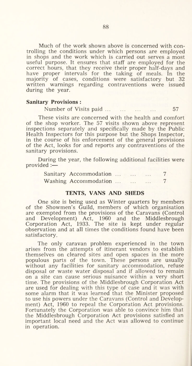 Much of the work shown above is concerned with con¬ trolling the conditions under which persons are employed in shops and the work which is carried out serves a most useful purpose. It ensures that staff are employed for the correct hours, that they receive their proper half-days and have proper intervals for the taking of meals. In the majority of cases, conditions were satisfactory but 32 written warnings regarding contraventions were issued during the year. Sanitary Provisions : Number of Visits paid. 57 These visits are concerned with the health and comfort of the shop worker. The 57 visits shown above represent inspections separately and specifically made by the Public Health Inspectors for this purpose but the Shops Inspector, in the course of his enforcement of the general provisions of the Act, looks for and reports any contraventions of the sanitary provisions. During the year, the following additional facilities were provided :— Sanitary Accommodation. 7 Washing Accommodation. 7 TENTS, VANS AND SHEDS One site is being used as Winter quarters by members of the Showmen’s Guild, members of which organisation are exempted from the provisions of the Caravans (Control and Development) Act, 1960 and the Middlesbrough Corporation Act, 1933. The site is kept under regular observation and at all times the conditions found have been satisfactory. The only caravan problem experienced in the town arises from the attempts of itinerant vendors to establish themselves on cleared sites and open spaces in the more populous parts of the town. These persons are usually without any facilities for sanitary accommodation, refuse disposal or waste water disposal and if allowed to remain on a site can cause serious nuisance within a very short time. The provisions of the Middlesbrough Corporation Act are used for dealing with this type of case and it was with some alarm that it was learned that the Minister proposed to use his powers under the Caravans (Control and Develop¬ ment) Act, 1960 to repeal the Corporation Act provisions. Fortunately the Corporation was able to convince him that the Middlesbrough Corporation Act provisions satisfied an important local need and the Act was allowed to continue in operation.