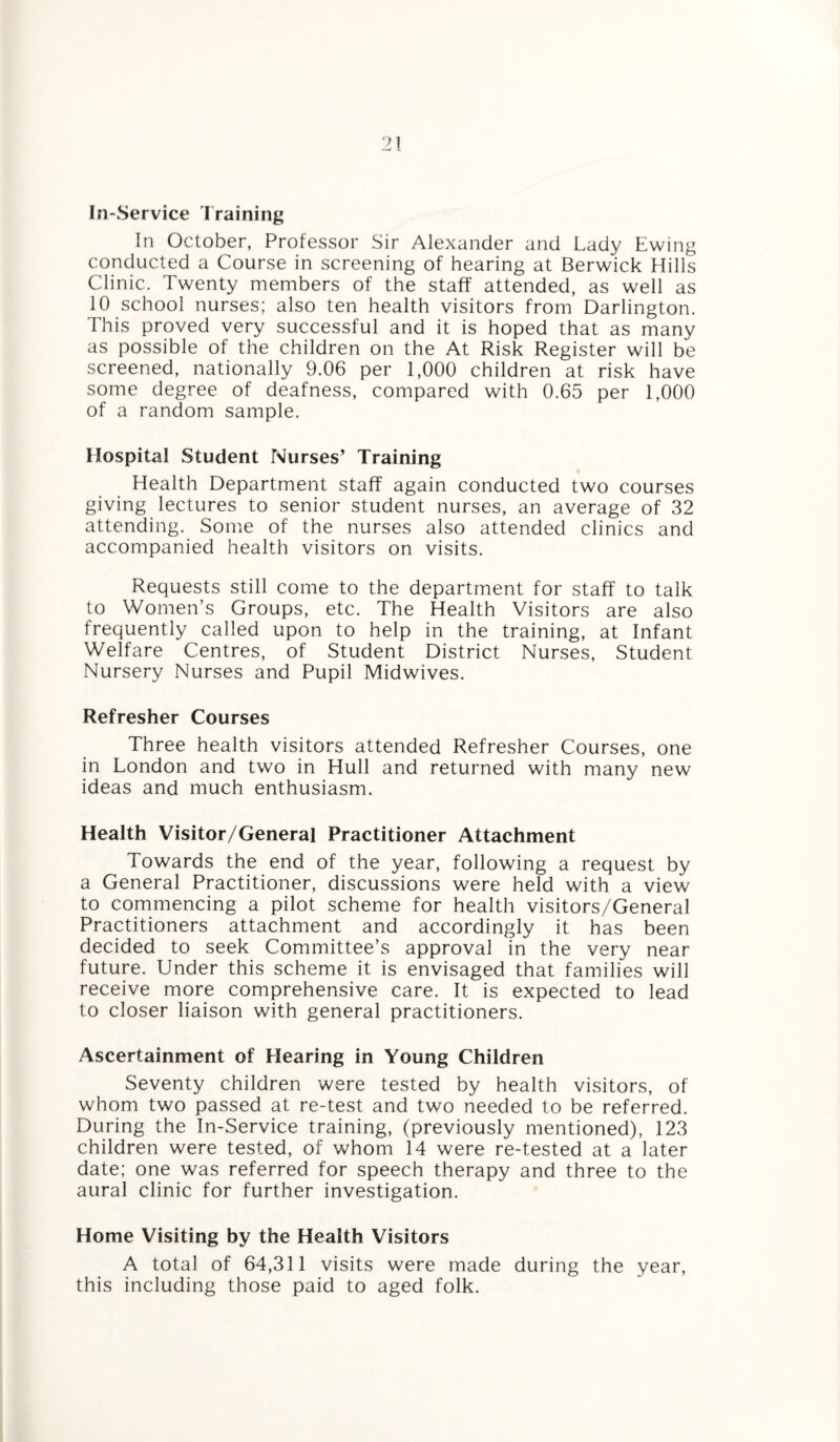 In-Service Training In October, Professor Sir Alexander and Lady Ewing conducted a Course in screening of hearing at Berwick Hills Clinic. Twenty members of the staff attended, as well as 10 school nurses; also ten health visitors from Darlington. This proved very successful and it is hoped that as many as possible of the children on the At Risk Register will be screened, nationally 9.06 per 1,000 children at risk have some degree of deafness, compared with 0.65 per 1,000 of a random sample. Hospital Student Nurses’ Training Health Department staff again conducted two courses giving lectures to senior student nurses, an average of 32 attending. Some of the nurses also attended clinics and accompanied health visitors on visits. Requests still come to the department for staff to talk to Women’s Groups, etc. The Health Visitors are also frequently called upon to help in the training, at Infant Welfare Centres, of Student District Nurses, Student Nursery Nurses and Pupil Midwives. Refresher Courses Three health visitors attended Refresher Courses, one in London and two in Hull and returned with many new ideas and much enthusiasm. Health Visitor/General Practitioner Attachment Towards the end of the year, following a request by a General Practitioner, discussions were held with a view to commencing a pilot scheme for health visitors/General Practitioners attachment and accordingly it has been decided to seek Committee’s approval in the very near future. Under this scheme it is envisaged that families will receive more comprehensive care. It is expected to lead to closer liaison with general practitioners. Ascertainment of Hearing in Young Children Seventy children were tested by health visitors, of whom two passed at re-test and two needed to be referred. During the In-Service training, (previously mentioned), 123 children were tested, of whom 14 were re-tested at a later date; one was referred for speech therapy and three to the aural clinic for further investigation. Home Visiting by the Health Visitors A total of 64,311 visits were made during the year, this including those paid to aged folk.