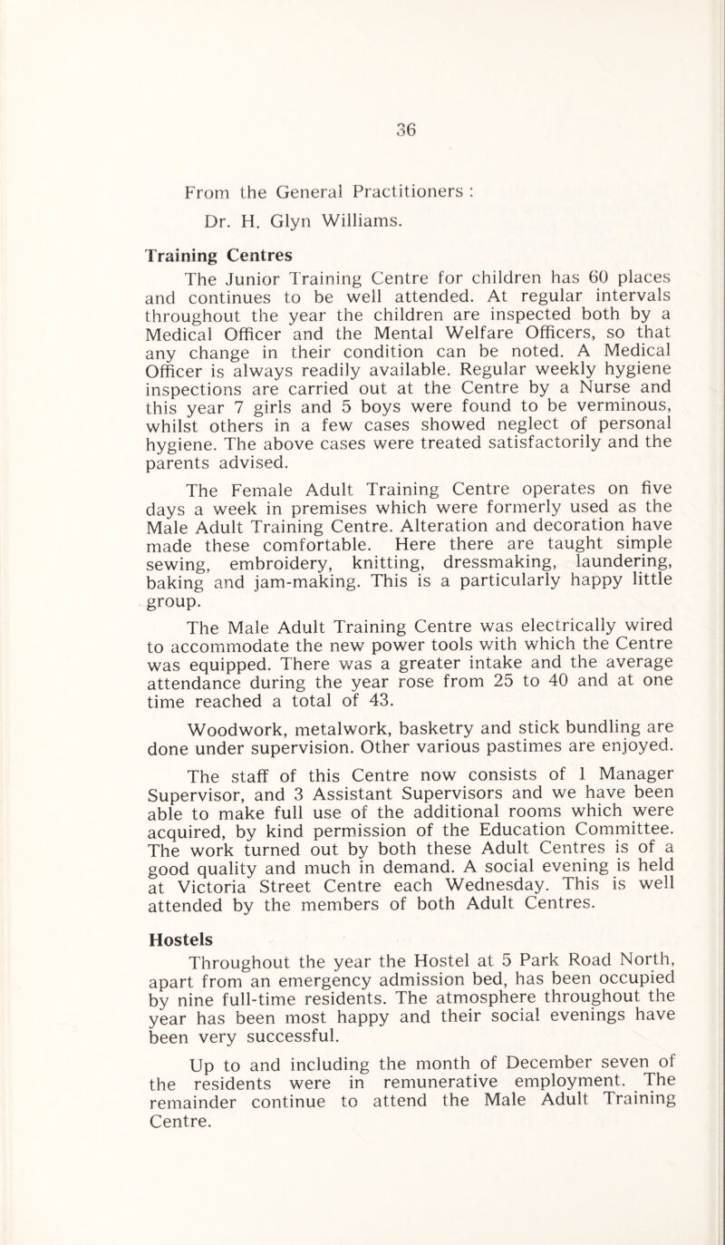 From the General Practitioners : Dr. I-I. Glyn Williams. Training Centres The Junior Training Centre for children has 60 places and continues to be well attended. At regular intervals throughout the year the children are inspected both by a Medical Officer and the Mental Welfare Officers, so that any change in their condition can be noted. A Medical Officer is always readily available. Regular weekly hygiene inspections are carried out at the Centre by a Nurse and this year 7 girls and 5 boys were found to be verminous, whilst others in a few cases showed neglect of personal hygiene. The above cases were treated satisfactorily and the parents advised. The Female Adult Training Centre operates on five days a week in premises which were formerly used as the Male Adult Training Centre, Alteration and decoration have made these comfortable. Here there are taught simple sewing, embroidery, knitting, dressmaking, laundering, baking and jam-making. This is a particularly happy little group. The Male Adult Training Centre was electrically wired to accommodate the new power tools with which the Centre was equipped. There was a greater intake and the average attendance during the year rose from 25 to 40 and at one time reached a total of 43. Woodwork, metalwork, basketry and stick bundling are done under supervision. Other various pastimes are enjoyed. The staff of this Centre now consists of 1 Manager Supervisor, and 3 Assistant Supervisors and we have been able to make full use of the additional rooms which were acquired, by kind permission of the Education Committee. The work turned out by both these Adult Centres is of a good quality and much in demand. A social evening is held at Victoria Street Centre each Wednesday. This is well attended by the members of both Adult Centres. Hostels Throughout the year the Hostel at 5 Park Road North, apart from an emergency admission bed, has been occupied by nine full-time residents. The atmosphere throughout the year has been most happy and their social evenings have been very successful. Up to and including the month of December seven of the residents were in remunerative employment. The remainder continue to attend the Male Adult Training Centre.