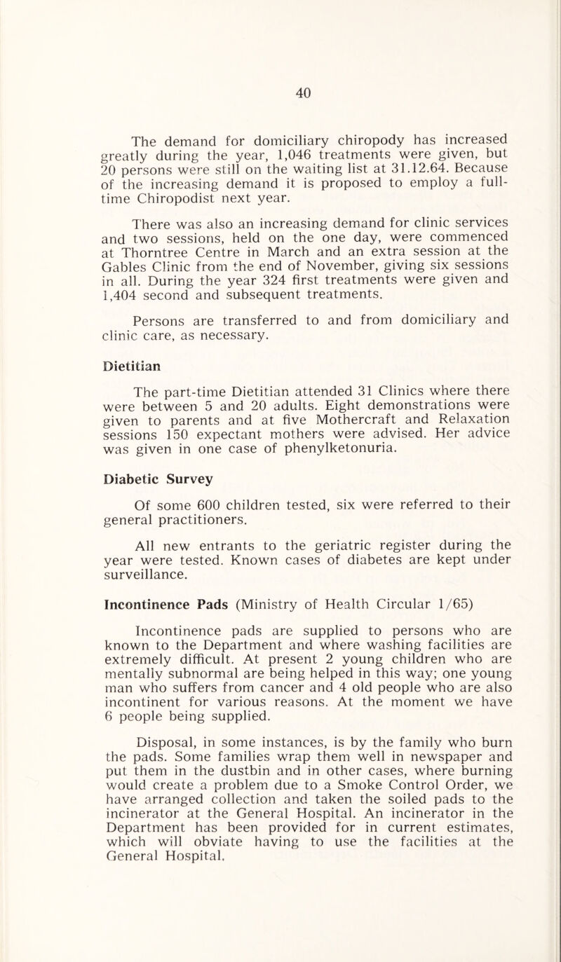The demand for domiciliary chiropody has increased greatly during the year, 1,046 treatments were given, but 20 persons were still on the waiting list at 31.12.64. Because of the increasing demand it is proposed to employ a full¬ time Chiropodist next year. There was also an increasing demand for clinic services and two sessions, held on the one day, were commenced at Thorntree Centre in March and an extra session at the Gables Clinic from the end of November, giving six sessions in all. During the year 324 first treatments were given and 1,404 second and subsequent treatments. Persons are transferred to and from domiciliary and clinic care, as necessary. Dietitian The part-time Dietitian attended 31 Clinics where there were between 5 and 20 adults. Eight demonstrations were given to parents and at five Mothercraft and Relaxation sessions 150 expectant mothers were advised. Her advice was given in one case of phenylketonuria. Diabetic Survey Of some 600 children tested, six were referred to their general practitioners. All new entrants to the geriatric register during the year were tested. Known cases of diabetes are kept under surveillance. Incontinence Pads (Ministry of Health Circular 1/65) Incontinence pads are supplied to persons who are known to the Department and where washing facilities are extremely difficult. At present 2 young children who are mentally subnormal are being helped in this way; one young man who suffers from cancer and 4 old people who are also incontinent for various reasons. At the moment we have 6 people being supplied. Disposal, in some instances, is by the family who burn the pads. Some families wrap them well in newspaper and put them in the dustbin and in other cases, where burning would create a problem due to a Smoke Control Order, we have arranged collection and taken the soiled pads to the incinerator at the General Hospital. An incinerator in the Department has been provided for in current estimates, which will obviate having to use the facilities at the General Hospital.