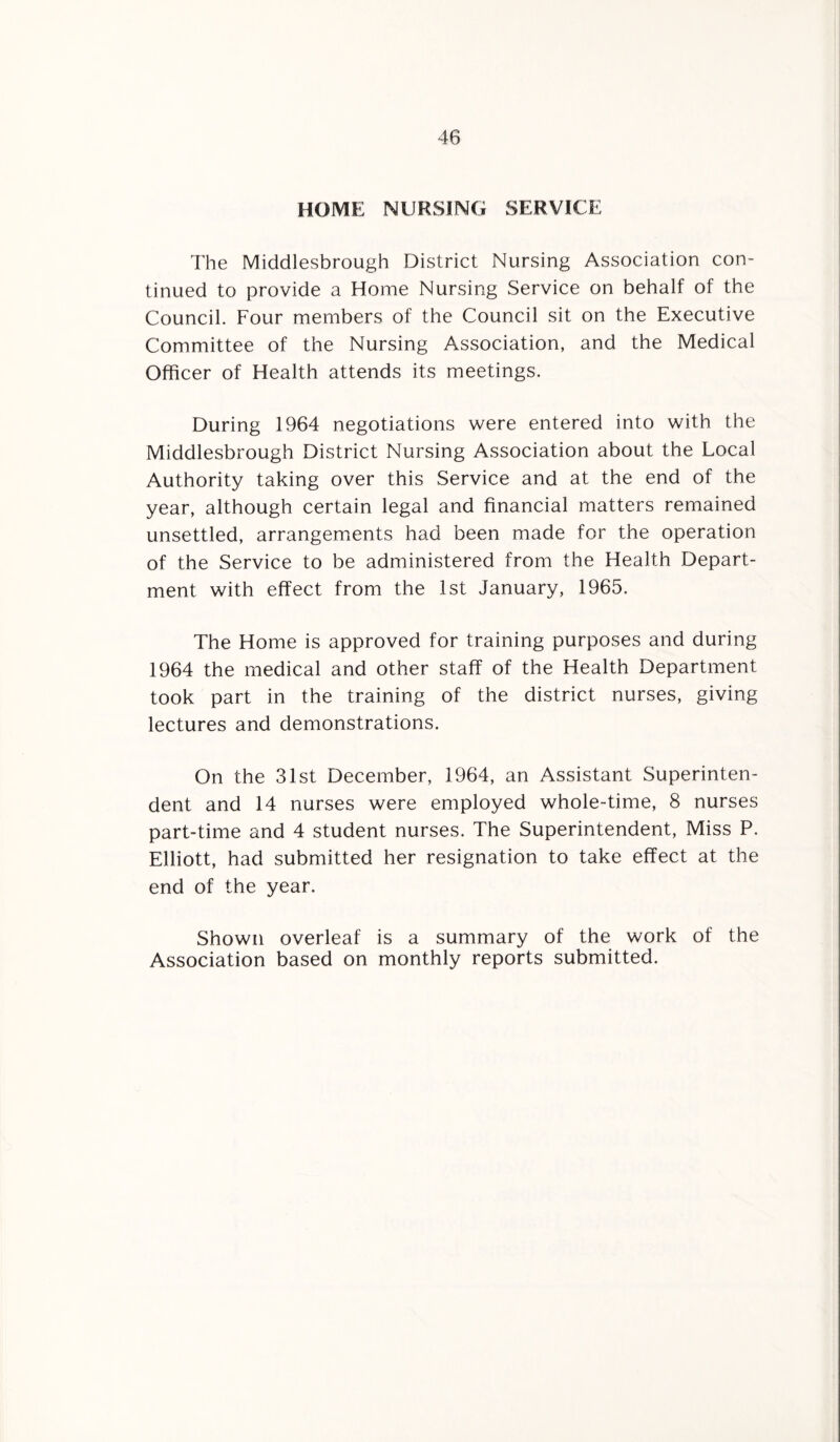 HOME NURSING SERVICE The Middlesbrough District Nursing Association con¬ tinued to provide a Home Nursing Service on behalf of the Council. Four members of the Council sit on the Executive Committee of the Nursing Association, and the Medical Officer of Health attends its meetings. During 1964 negotiations were entered into with the Middlesbrough District Nursing Association about the Local Authority taking over this Service and at the end of the year, although certain legal and financial matters remained unsettled, arrangements had been made for the operation of the Service to be administered from the Health Depart¬ ment with effect from the 1st January, 1965. The Home is approved for training purposes and during 1964 the medical and other staff of the Health Department took part in the training of the district nurses, giving lectures and demonstrations. On the 31st December, 1964, an Assistant Superinten¬ dent and 14 nurses were employed whole-time, 8 nurses part-time and 4 student nurses. The Superintendent, Miss P. Elliott, had submitted her resignation to take effect at the end of the year. Shown overleaf is a summary of the work of the Association based on monthly reports submitted.