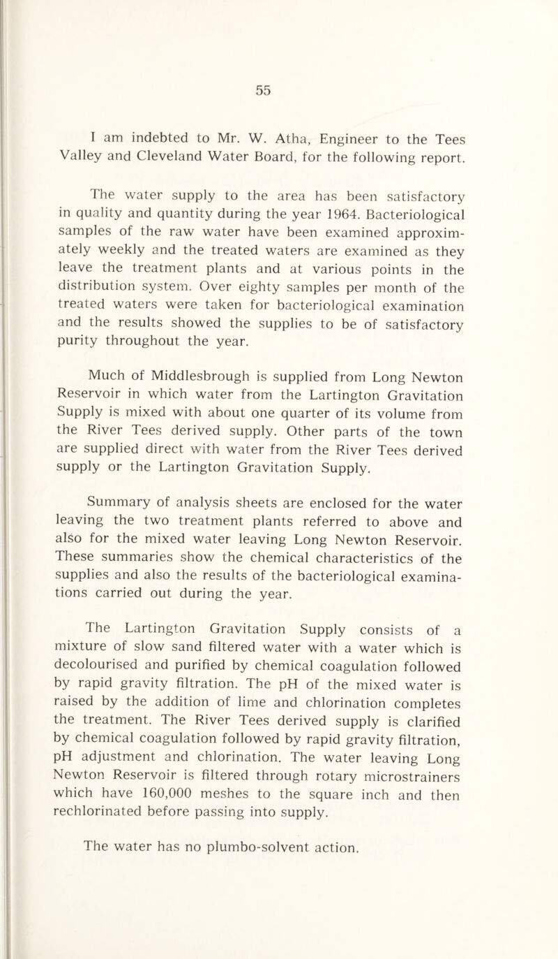 I am indebted to Mr. W. Atha, Engineer to the Tees Valley and Cleveland Water Board, for the following report. The water supply to the area has been satisfactory in quality and quantity during the year 1964. Bacteriological samples of the raw water have been examined approxim¬ ately weekly and the treated waters are examined as they leave the treatment plants and at various points in the distribution system. Over eighty samples per month of the treated waters were taken for bacteriological examination and the results showed the supplies to be of satisfactory purity throughout the year. Much of Middlesbrough is supplied from Long Newton Reservoir in which water from the Lartington Gravitation Supply is mixed with about one quarter of its volume from the River Tees derived supply. Other parts of the town are supplied direct with water from the River Tees derived supply or the Lartington Gravitation Supply. Summary of analysis sheets are enclosed for the water leaving the two treatment plants referred to above and also for the mixed water leaving Long Newton Reservoir. These summaries show the chemical characteristics of the supplies and also the results of the bacteriological examina¬ tions carried out during the year. The Lartington Gravitation Supply consists of a mixture of slow sand filtered water with a water which is decolourised and purified by chemical coagulation followed by rapid gravity filtration. The pH of the mixed water is raised by the addition of lime and chlorination completes the treatment. The River Tees derived supply is clarified by chemical coagulation followed by rapid gravity filtration, pH adjustment and chlorination. The water leaving Long Newton Reservoir is filtered through rotary microstrainers which have 160,000 meshes to the square inch and then rechlorinated before passing into supply. The water has no plumbo-solvent action.