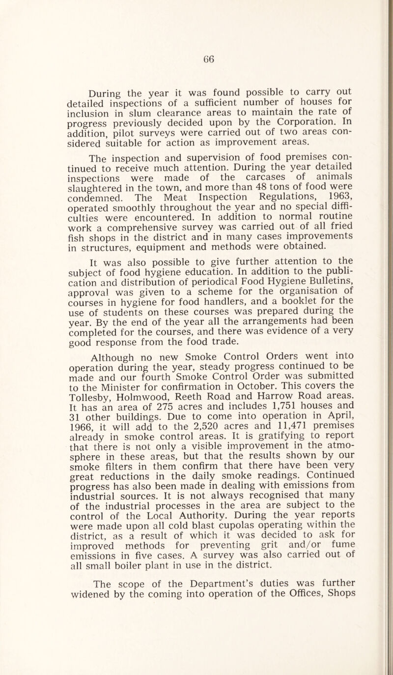 During the year it was found possible to carry out detailed inspections of a sufficient number of houses for inclusion in slum clearance areas to maintain the rate of progress previously decided upon by the Corporation. In addition, pilot surveys were carried out of two areas con¬ sidered suitable for action as improvement areas. The inspection and supervision of food premises con¬ tinued to receive much attention. During the year detailed inspections were made of the carcases of animals slaughtered in the town, and more than 48 tons of food were condemned. The Meat Inspection Regulations, 1963, operated smoothly throughout the year and no special diffi¬ culties were encountered. In addition to normal routine work a comprehensive survey was carried out of all fried fish shops in the district and in many cases improvements in structures, equipment and methods were obtained. It was also possible to give further attention to the subject of food hygiene education. In addition to the publi¬ cation and distribution of periodical Food Hygiene Bulletins, approval was given to a scheme for the organisation of courses in hygiene for food handlers, and a booklet for the use of students on these courses was prepared during the year. By the end of the year all the arrangements had been completed for the courses, and there was evidence of a very good response from the food trade. Although no new Smoke Control Orders went into operation during the year, steady progress continued to be made and our fourth Smoke Control Order was submitted to the Minister for confirmation in October. This covers the Tollesby, Holmwood, Reeth Road and Harrow Road areas. It has an area of 275 acres and includes 1,751 houses and 31 other buildings. Due to come into operation in April, 1966, it will add to the 2,520 acres and 11,471 premises already in smoke control areas. It is gratifying to report that there is not only a visible improvement in the atmo¬ sphere in these areas, but that the results shown by our smoke filters in them confirm that there have been very great reductions in the daily smoke readings. Continued progress has also been made in dealing with emissions from industrial sources. It is not always recognised that many of the industrial processes in the area are subject to the control of the Local Authority. During the year reports were made upon all cold blast cupolas operating within the district, as a result of which it was decided to ask for improved methods for preventing grit and/or fume emissions in five cases. A survey was also carried out of all small boiler plant in use in the district. The scope of the Department’s duties was further widened by the coming into operation of the Offices, Shops