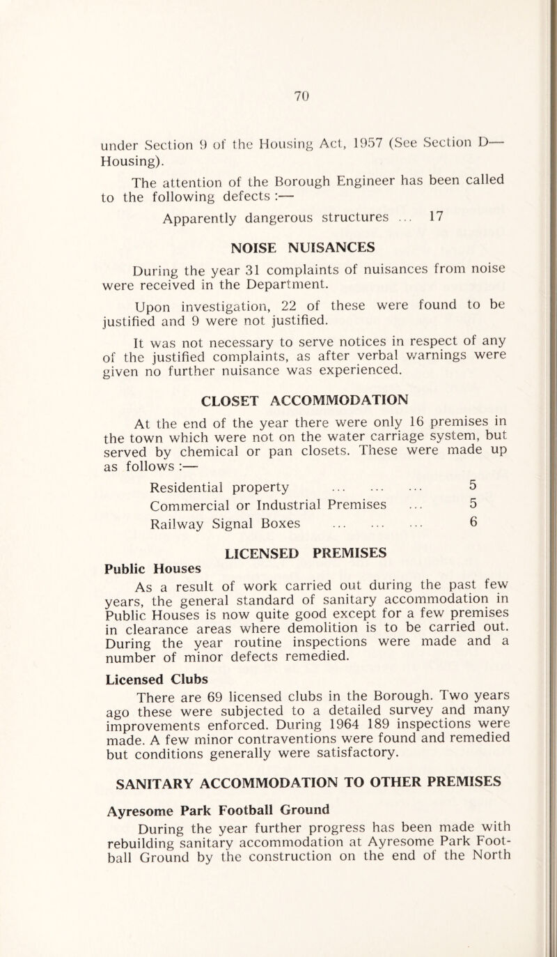 under Section 9 of the Housing Act, 1957 (See Section D— Housing). The attention of the Borough Engineer has been called to the following defects :— Apparently dangerous structures ... 17 NOISE NUISANCES During the year 31 complaints of nuisances from noise were received in the Department. Upon investigation, 22 of these were found to be justified and 9 were not justified. It was not necessary to serve notices in respect of any of the justified complaints, as after verbal v/arnings were given no further nuisance was experienced. CLOSET ACCOMMODATION At the end of the year there were only 16 premises in the town which were not on the water carriage system, but served by chemical or pan closets. These were made up as follows :— Residential property 5 Commercial or Industrial Premises ... 5 Railway Signal Boxes . 6 LICENSED PREMISES Public Houses As a result of work carried out during the past few years, the general standard of sanitary accommodation in Public Houses is now quite good except for a few premises in clearance areas where demolition is to be carried out. During the year routine inspections were made and a number of minor defects remedied. Licensed Clubs There are 69 licensed clubs in the Borough. Two years ago these were subjected to a detailed survey and many improvements enforced. During 1964 189 inspections were made. A few minor contraventions were found and remedied but conditions generally were satisfactory. SANITARY ACCOMMODATION TO OTHER PREMISES Ayresome Park Football Ground During the year further progress has been made with rebuilding sanitary accommodation at Ayresome Park Foot¬ ball Ground by the construction on the end of the North