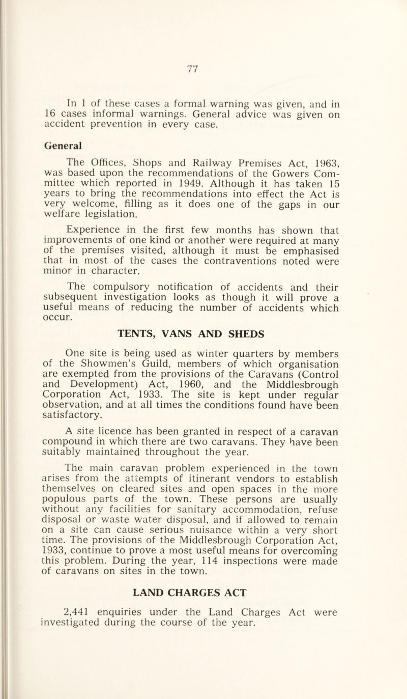 In 1 of these cases a formal warning was given, and in 16 cases informal warnings. General advice was given on accident prevention in every case. General The Offices, Shops and Railway Premises Act, 1963, was based upon the recommendations of the Gowers Com¬ mittee which reported in 1949. Although it has taken 15 years to bring the recommendations into effect the Act is very welcome, filling as it does one of the gaps in our welfare legislation. Experience in the first few months has shown that improvements of one kind or another were required at many of the premises visited, although it must be emphasised that in most of the cases the contraventions noted were minor in character. The compulsory notification of accidents and their subsequent investigation looks as though it will prove a useful means of reducing the number of accidents which occur. TENTS, VANS AND SHEDS One site is being used as winter quarters by members of the Showmen’s Guild, members of which organisation are exempted from the provisions of the Caravans (Control and Development) Act, 1960, and the Middlesbrough Corporation Act, 1933. The site is kept under regular observation, and at all times the conditions found have been satisfactory. A site licence has been granted in respect of a caravan compound in which there are two caravans. They have been suitably maintained throughout the year. The main caravan problem experienced in the town arises from the attempts of itinerant vendors to establish themselves on cleared sites and open spaces in the more populous parts of the town. These persons are usually without any facilities for sanitary accommodation, refuse disposal or waste water disposal, and if allowed to remain on a site can cause serious nuisance within a very short time. The provisions of the Middlesbrough Corporation Act, 1933, continue to prove a most useful means for overcoming this problem. During the year, 114 inspections were made of caravans on sites in the town. LAND CHARGES ACT 2,441 enquiries under the Land Charges Act were investigated during the course of the year.