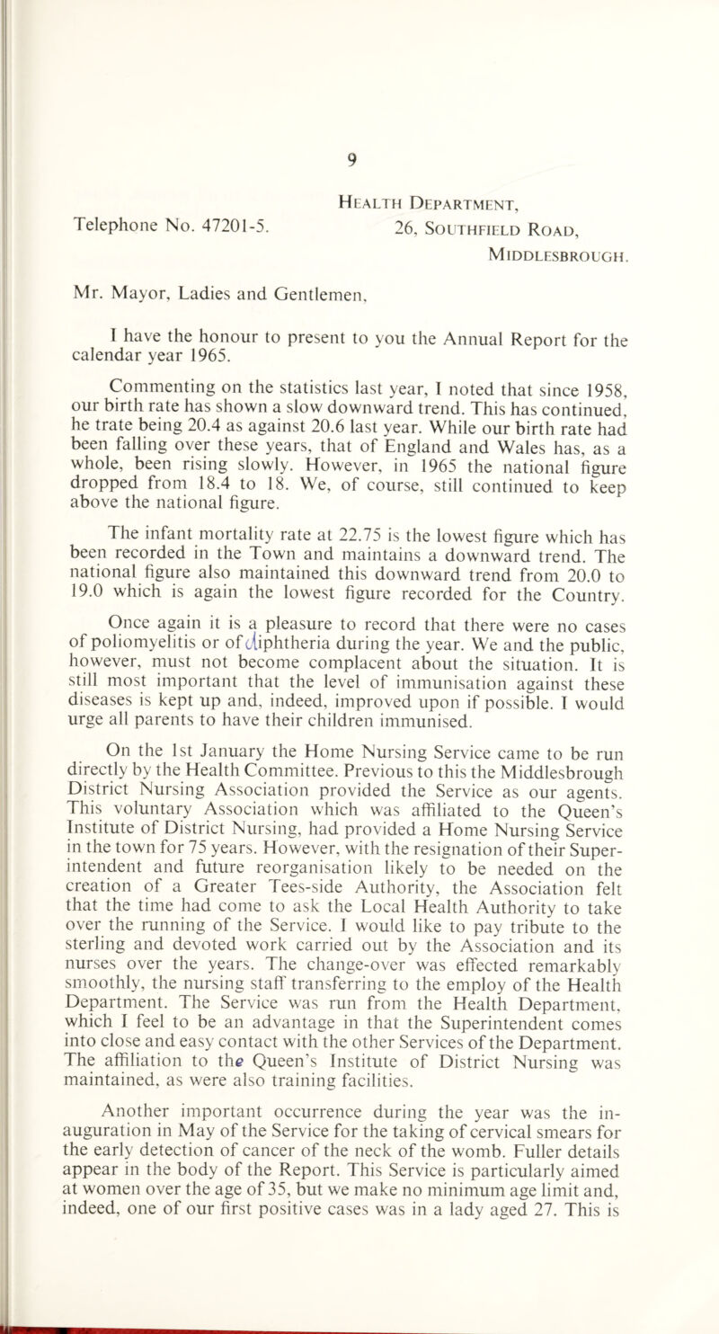 Health Department, Telephone No. 47201-5. 26, Southeield Road, Middlesbrough. Mr. Mayor, Ladies and Gentlemen, 1 have the honour to present to you the Annual Report for the calendar year 1965. Commenting on the statistics last year, I noted that since 1958, our birth rate has shown a slow downward trend. This has continued^ he trate being 20.4 as against 20.6 last year. While our birth rate had been falling over these years, that of England and Wales has, as a whole, been rising slowly. However, in 1965 the national figure dropped from 18.4 to 18. We, of course, still continued to keep above the national figure. The infant mortality rate at 22.75 is the lowest figure which has been recorded in the Town and maintains a downward trend. The national figure also maintained this downward trend from 20.0 to 19.0 which is again the lowest figure recorded for the Country. Once again it is a pleasure to record that there were no cases of poliomyelitis or of diphtheria during the year. We and the public, however, must not become complacent about the situation. It is still most important that the level of immunisation against these diseases is kept up and, indeed, improved upon if possible. I would urge all parents to have their children immunised. On the 1st January the Home Nursing Service came to be run directly by the Health Committee. Previous to this the Middlesbrough District Nursing Association provided the Service as our agents. This voluntary Association which was affiliated to the Queen’s Institute of District Nursing, had provided a Home Nursing Service in the town for 75 years. However, with the resignation of their Super¬ intendent and future reorganisation likely to be needed on the creation of a Greater Tees-side Authority, the Association felt that the time had come to ask the Local Health Authority to take over the running of the Service. I would like to pay tribute to the sterling and devoted work carried out by the Association and its nurses over the years. The change-over was effected remarkably smoothly, the nursing staff transferring to the employ of the Health Department. The Service was run from the Health Department, which I feel to be an advantage in that the Superintendent comes into close and easy contact with the other Services of the Department. The affiliation to the Queen’s Institute of District Nursing was maintained, as were also training facilities. Another important occurrence during the year was the in¬ auguration in May of the Service for the taking of cervical smears for the early detection of cancer of the neck of the womb. Fuller details appear in the body of the Report. This Service is particularly aimed at women over the age of 35, but we make no minimum age limit and, indeed, one of our first positive cases was in a lady aged 27. This is