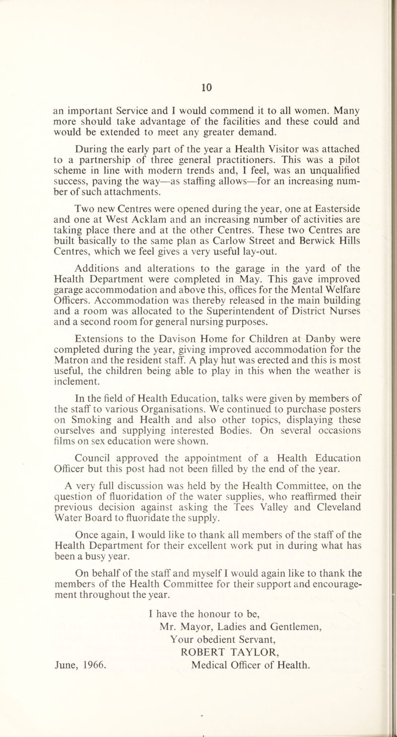 an important Service and I would commend it to all women. Many more should take advantage of the facilities and these could and would be extended to meet any greater demand. During the early part of the year a Health Visitor was attached to a partnership of three general practitioners. This was a pilot scheme in line with modern trends and, I feel, was an unqualified success, paving the way—as staffing allows—for an increasing num¬ ber of such attachments. Two new Centres were opened during the year, one at Easterside and one at West Acklam and an increasing number of activities are taking place there and at the other Centres. These two Centres are built basically to the same plan as Carlow Street and Berwick Hills Centres, which we feel gives a very useful lay-out. Additions and alterations to the garage in the yard of the Health Department were completed in May. This gave improved garage accommodation and above this, offices for the Mental Welfare Officers. Accommodation was thereby released in the main building and a room was allocated to the Superintendent of District Nurses and a second room for general nursing purposes. Extensions to the Davison Home for Children at Danby were completed during the year, giving improved accommodation for the Matron and the resident staff. A play hut was erected and this is most useful, the children being able to play in this when the weather is inclement. In the field of Health Education, talks were given by members of the staff to various Organisations. We continued to purchase posters on Smoking and Health and also other topics, displaying these ourselves and supplying interested Bodies. On several occasions films on sex education v/ere shown. Council approved the appointment of a Health Education Officer but this post had not been filled by the end of the year. A very full discussion was held by the Health Committee, on the question of fluoridation of the water supplies, who reaffirmed their previous decision against asking the Tees Valley and Cleveland Water Board to fluoridate the supply. Once again, I would like to thank all members of the staff of the Health Department for their excellent work put in during what has been a busy year. On behalf of the staff and myself I would again like to thank the members of the Health Committee for their support and encourage¬ ment throughout the year. I have the honour to be, Mr. Mayor, Ladies and Gentlemen, Your obedient Servant, ROBERT TAYLOR, Medical Officer of Health. June, 1966.