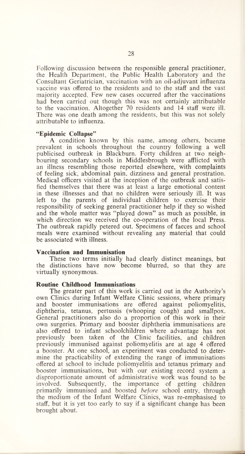 Following discussion between the responsible general practitioner, the Health Department, the Public Health Laboratory and the Consultant Geriatrician, vaccination with an oil-adjuvant influenza vaccine v/as offered to the residents and to the staff and the vast majority accepted. Few new cases occurred after the vaccinations had been carried out though this was not certainly attributable to the vaccination. Altogether 70 residents and 14 staff were ill. There was one death among the residents, but this was not solely attributable to influenza. “Epidemic Collapse” A condition known by this name, among others, became prevalent in schools throughout the country following a well publicised outbreak in Blackburn. Forty children at two neigh¬ bouring secondary schools in Middlesbrough were afflicted with an illness resembling those reported elsewhere, with complaints of feeling sick, abdominal pain, dizziness and general prostration. Medical officers visited at the inception of the outbreak and satis¬ fied themselves that there was at least a large emotional content in these illnesses and that no children were seriously ill. It was left to the parents of individual children to exercise their responsibility of seeking general practitioner help if they so wished and the whole matter was “played down” as much as possible, in which direction we received the co-operation of the local Press. The outbreak rapidly petered out. Specimens of faeces and school meals were examined without revealing any material that could be associated with illness. Vaccination and Immunisation These two terms initially had clearly distinct meanings, but the distinctions have now become blurred, so that they are virtually synonymous. Routine Childhood Immunisations The greater part of this work is carried out in the Authority’s own Clinics during Infant Welfare Clinic sessions, where primary and booster immunisations are offered against poliomyelitis, diphtheria, tetanus, pertussis (whooping cough) and smallpox. General practitioners also do a proportion of this work in their own surgeries. Primary and booster diphtheria immunisations are also offered to infant schoolchildren where advantage has not previously been taken of the Clinic facilities, and children previously immunised against poliomyelitis are at age 4 offered a booster. At one school, an experiment was conducted to deter¬ mine the practicability of extending the range of immunisations offered at school to include poliomyelitis and tetanus primary and booster immunisations, but with our existing record system a disproportionate amount of administrative work was found to be involved. Subsequently, the importance of getting children primarily immunised and boosted before school entry, through the medium of the Infant Welfare Clinics, was re-emphasised to staff, but it is yet too early to say if a significant change has been brought about.