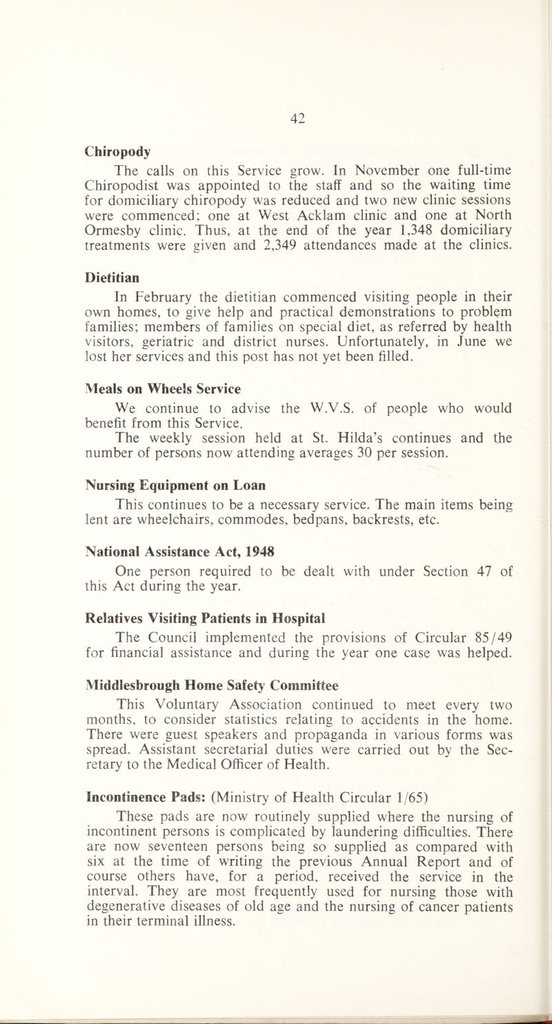 Chiropody The calls on this Service grow. In November one full-time Chiropodist was appointed to the staff and so the waiting time for domiciliary chiropody was reduced and two new clinic sessions were commenced; one at West Acklam clinic and one at North Ormesby clinic. Thus, at the end of the year 1,348 domiciliary treatments were given and 2,349 attendances made at the clinics. Dietitian In February the dietitian commenced visiting people in their own homes, to give help and practical demonstrations to problem families; members of families on special diet, as referred by health visitors, geriatric and district nurses. Unfortunately, in June we lost her services and this post has not yet been filled. Meals on Wheels Service We continue to advise the W.V.S. of people who would benefit from this Service. The weekly session held at St. Hilda’s continues and the number of persons now attending averages 30 per session. Nursing Equipment on Loan This continues to be a necessary service. The main items being lent are wheelchairs, commodes, bedpans, backrests, etc. National Assistance Act, 1948 One person required to be dealt with under Section 47 of this Act during the year. Relatives Visiting Patients in Hospital The Council implemented the provisions of Circular 85/49 for financial assistance and during the year one case was helped. Middlesbrough Home Safetj^ Committee This Voluntary Association continued to meet every two months, to consider statistics relating to accidents in the home. There were guest speakers and propaganda in various forms was spread. Assistant secretarial duties were carried out by the Sec¬ retary to the Medical Officer of Health. Incontinence Pads: (Ministry of Health Circular 1/65) These pads are now routinely supplied where the nursing of incontinent persons is complicated by laundering difficulties. There are now seventeen persons being so supplied as compared with six at the time of writing the previous Annual Report and of course others have, for a period, received the service in the interval. They are most frequently used for nursing those with degenerative diseases of old age and the nursing of cancer patients in their terminal illness.