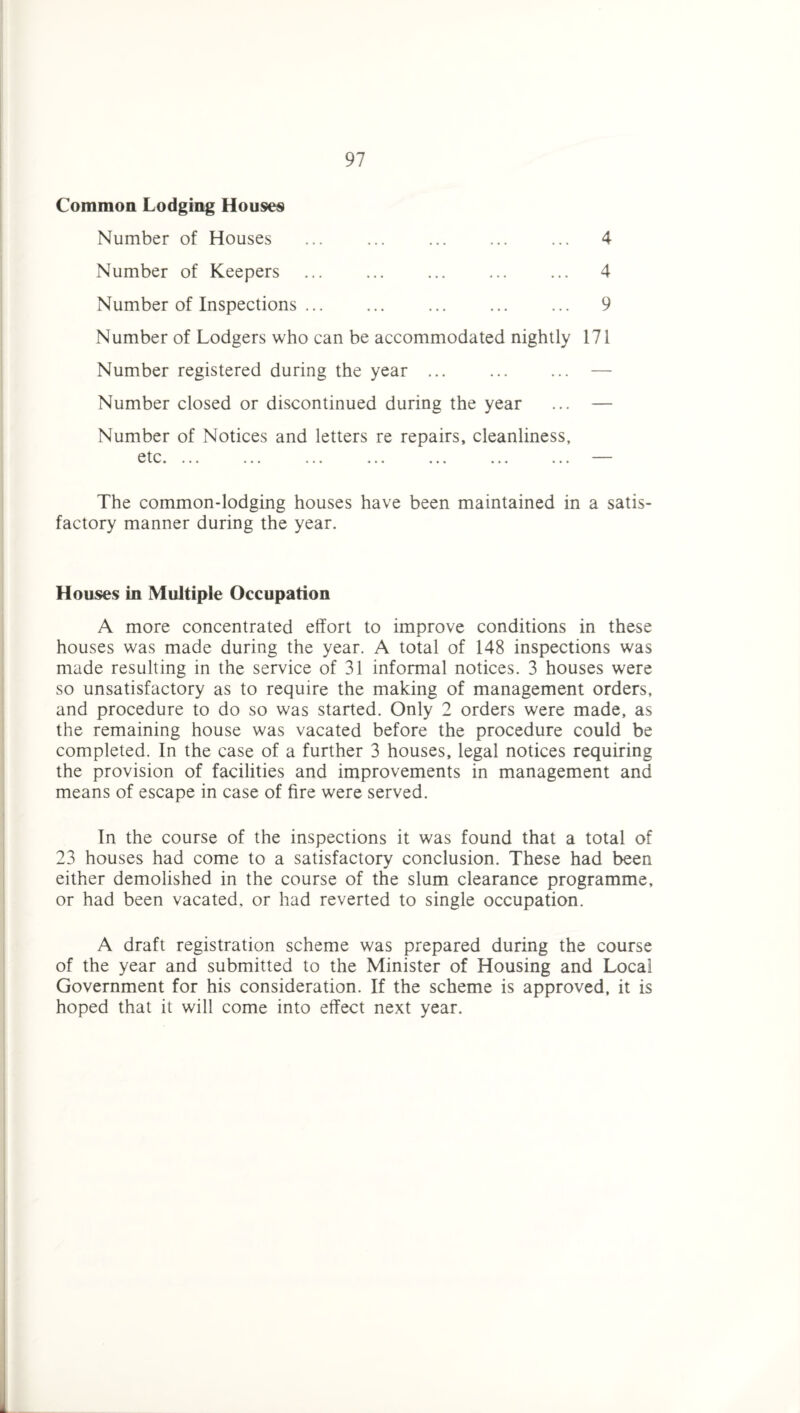 Commoa Lodging Houses Number of Houses ... ... ... ... ... 4 Number of Keepers ... ... ... ... ... 4 Number of Inspections ... ... ... ... ... 9 Number of Lodgers who can be accommodated nightly 171 Number registered during the year ... ... ... — Number closed or discontinued during the year ... — Number of Notices and letters re repairs, cleanliness, ^ •••• ••• ••• ••• ••• The common-lodging houses have been maintained in a satis¬ factory manner during the year. Houses in Multiple Occupation A more concentrated effort to improve conditions in these houses was made during the year. A total of 148 inspections was made resulting in the service of 31 informal notices. 3 houses were so unsatisfactory as to require the making of management orders, and procedure to do so was started. Only 2 orders were made, as the remaining house was vacated before the procedure could be completed. In the case of a further 3 houses, legal notices requiring the provision of facilities and improvements in management and means of escape in case of fire were served. In the course of the inspections it was found that a total of 23 houses had come to a satisfactory conclusion. These had been either demolished in the course of the slum clearance programme, or had been vacated, or had reverted to single occupation. A draft registration scheme was prepared during the course of the year and submitted to the Minister of Housing and Local Government for his consideration. If the scheme is approved, it is hoped that it will come into effect next year.