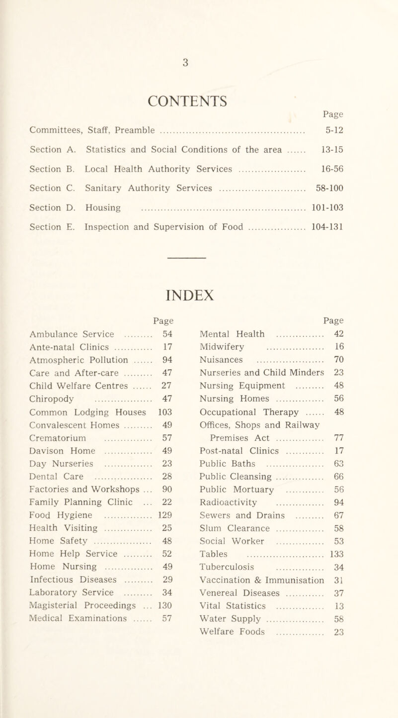 CONTENTS Page Committees, Staff, Preamble . 5-12 Section A. Statistics and Social Conditions of the area . 13-15 Section B. Local Health Authority Services . 16-56 Section C. Sanitary Authority Services . 58-100 Section D. Housing . 101-103 Section E. Inspection and Supervision of Food . 104-131 INDEX Page Ambulance Service . 54 Ante-natal Clinics . 17 Atmospheric Pollution . 94 Care and After-care . 47 Child Welfare Centres . 27 Chiropody . 47 Common Lodging Houses 103 Convalescent Homes . 49 Crematorium . 57 Davison Home . 49 Day Nurseries . 23 Dental Care ... 28 Factories and Workshops ... 90 Family Planning Clinic ... 22 Food Hygiene . 129 Health Visiting . 25 Home Safety . 48 Home Help Service . 52 Home Nursing . 49 Infectious Diseases . 29 Laboratory Service . 34 Magisterial Proceedings ... 130 Medical Examinations . 57 Page Mental Health . 42 Midwifery . 16 Nuisances . 70 Nurseries and Child Minders 23 Nursing Equipment . 48 Nursing Homes . 56 Occupational Therapy . 48 Offices, Shops and Railway Premises Act . 77 Post-natal Clinics . 17 Public Baths . 63 Public Cleansing . 66 Public Mortuary . 56 Radioactivity . 94 Sewers and Drains . 67 Slum Clearance . 58 Social Worker . 53 Tables . 133 Tuberculosis . 34 Vaccination & Immunisation 31 Venereal Diseases . 37 Vital Statistics . 13 Water Supply . 58 Welfare Foods . 23