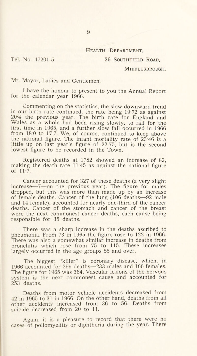 Health Department, Tel. No. 47201-5 26 Southfield Road, Middlesbrough. Mr. Mayor, Ladies and Gentlemen, I have the honour to present to you the Annual Report for the calendar year 1966. Commenting on the statistics, the slow downward trend in our birth rate continued, the rate being 19-72 as against 20-4 the previous year. The birth rate for England and Wales as a whole had been rising slowly, to fall for the first time in 1965, and a further slow fall occurred in 1966 from 18 0 to 17 7. We, of course, continued to keep above the national figure. The infant mortality rate of 23 46 is a little up on last year’s figure of 22-75, but is the second lowest figure to be recorded in the Town. Registered deaths at 1782 showed an increase of 82, making the death rate 1T45 as against the national figure of 117. Cancer accounted for 327 of these deaths (a very slight increase—7—on the previous year). The figure for males dropped, but this was more than made up by an increase of female deaths. Cancer of the lung (106 deaths—92 male and 14 female), accounted for nearly one-third of the cancer deaths. Cancer of the stomach and cancer of the breast were the next commonest cancer deaths, each cause being responsible for 35 deaths. There was a sharp increase in the deaths ascribed to pneumonia. From 73 in 1965 the figure rose to 122 in 1966. There was also a somewhat similar increase in deaths from bronchitis which rose from 75 to 115. These increases largely occurred in the age groups 55 and over. The biggest “killer” is coronary disease, which, in 1966 accounted for 399 deaths—233 males and 166 females. The figure for 1965 was 364. Vascular lesions of the nervous system is the next commonest cause and accounted for 253 deaths. Deaths from motor vehicle accidents decreased from 42 in 1965 to 31 in 1966. On the other hand, deaths from all other accidents increased from 36 to 56. Deaths from suicide decreased from 20 to 11. Again, it is a pleasure to record that there were no cases of poliomyelitis or diphtheria during the year. There