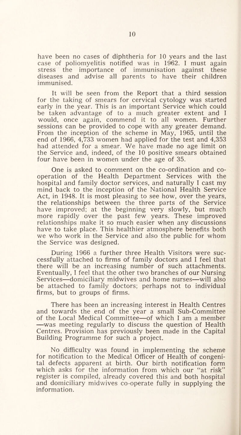 have been no cases of diphtheria for 10 years and the last case of poliomyelitis notified was in 1962. I must again stress the importance of immunisation against these diseases and advise all parents to have their children immunised. It will be seen from the Report that a third session for the taking of smears for cervical cytology was started early in the year. This is an important Service which could be taken advantage of to a much greater extent and I would, once again, commend it to all women. Further sessions can be provided to cope with any greater demand. From the inception of the scheme in May, 1965, until the end of 1966, 4,733 women had applied for the test and 4,353 had attended for a smear. We have made no age limit on the Service and, indeed, of the 10 positive smears obtained four have been in women under the age of 35. One is asked to comment on the co-ordination and co¬ operation of the Health Department Services with the hospital and family doctor services, and naturally I cast my mind back to the inception of the National Health Service Act, in 1948. It is most pleasing to see how, over the years, the relationships between the three parts of the Service have improved; at the beginning very slowly, but much more rapidly over the past few years. These improved relationships make it so much easier when any discussions have to take place. This healthier atmosphere benefits both we who work in the Service and also the public for whom the Service was designed. During 1966 a further three Health Visitors were suc¬ cessfully attached to firms of family doctors and I feel that there will be an increasing number of such attachments. Eventually, I feel that the other two branches of our Nursing Services—domiciliary midwives and home nurses—will also be attached to family doctors; perhaps not to individual firms, but to groups of firms. There has been an increasing interest in Health Centres and towards the end of the year a small Sub-Committee of the Local Medical Committee—-of which I am a member —was meeting regularly to discuss the question of Health Centres. Provision has previously been made in the Capital Building Programme for such a project. No difficulty was found in implementing the scheme for notification to the Medical Officer of Health of congeni¬ tal defects apparent at birth. Our birth notification form which asks for the information from which our “at risk” register is compiled, already covered this and both hospital and domiciliary midwives co-operate fully in supplying the information.