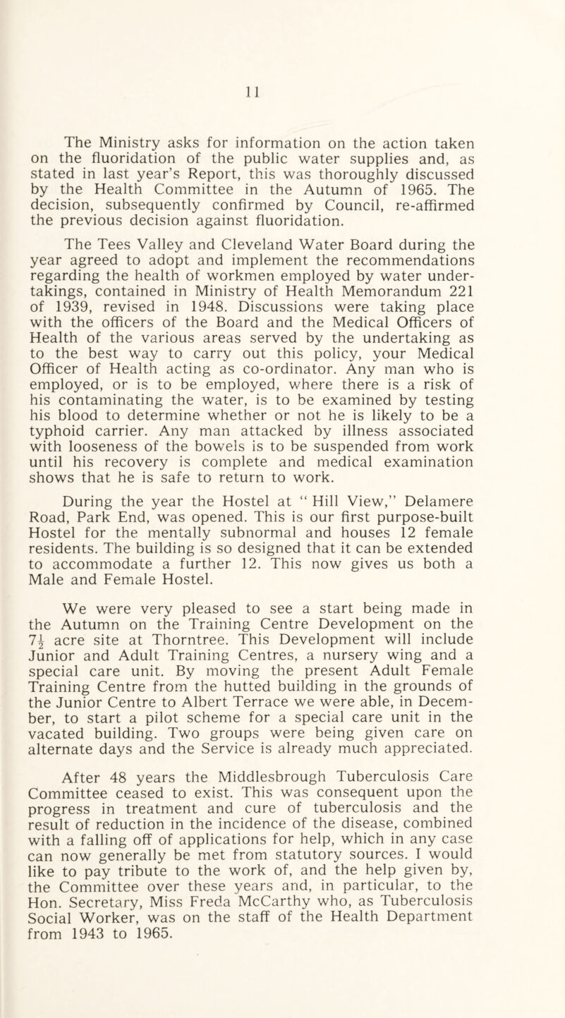 The Ministry asks for information on the action taken on the fluoridation of the public water supplies and, as stated in last year’s Report, this was thoroughly discussed by the Health Committee in the Autumn of 1965. The decision, subsequently confirmed by Council, re-affirmed the previous decision against fluoridation. The Tees Valley and Cleveland Water Board during the year agreed to adopt and implement the recommendations regarding the health of workmen employed by water under¬ takings, contained in Ministry of Health Memorandum 221 of 1939, revised in 1948. Discussions were taking place with the officers of the Board and the Medical Officers of Health of the various areas served by the undertaking as to the best way to carry out this policy, your Medical Officer of Health acting as co-ordinator. Any man who is employed, or is to be employed, where there is a risk of his contaminating the water, is to be examined by testing his blood to determine whether or not he is likely to be a typhoid carrier. Any man attacked by illness associated with looseness of the bowels is to be suspended from work until his recovery is complete and medical examination shows that he is safe to return to work. During the year the Hostel at “ Hill View,” Delamere Road, Park End, was opened. This is our first purpose-built Hostel for the mentally subnormal and houses 12 female residents. The building is so designed that it can be extended to accommodate a further 12. This now gives us both a Male and Female Hostel. We were very pleased to see a start being made in the Autumn on the Training Centre Development on the 1\ acre site at Thorntree. This Development will include Junior and Adult Training Centres, a nursery wing and a special care unit. By moving the present Adult Female Training Centre from the hutted building in the grounds of the Junior Centre to Albert Terrace we were able, in Decem¬ ber, to start a pilot scheme for a special care unit in the vacated building. Two groups were being given care on alternate days and the Service is already much appreciated. After 48 years the Middlesbrough Tuberculosis Care Committee ceased to exist. This was consequent upon the progress in treatment and cure of tuberculosis and the result of reduction in the incidence of the disease, combined with a falling off of applications for help, which in any case can now generally be met from statutory sources. I would like to pay tribute to the work of, and the help given by, the Committee over these years and, in particular, to the Hon. Secretary, Miss Freda McCarthy who, as Tuberculosis Social Worker, was on the staff of the Health Department from 1943 to 1965.