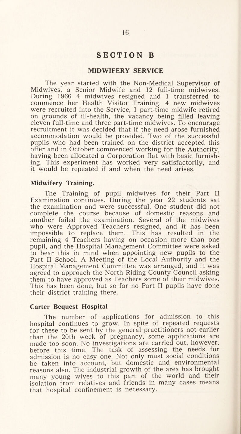 SECTION B MIDWIFERY SERVICE The year started with the Non-Medical Supervisor of Midwives, a Senior Midwife and 12 full-time midwives. During 1966 4 midwives resigned and 1 transferred to commence her Health Visitor Training. 4 new midwives were recruited into the Service, 1 part-time midwife retired on grounds of ill-health, the vacancy being filled leaving eleven full-time and three part-time midwives. To encourage recruitment it was decided that if the need arose furnished accommodation would be provided. Two of the successful pupils who had been trained on the district accepted this offer and in October commenced working for the Authority, having been allocated a Corporation flat with basic furnish¬ ing. This experiment has worked very satisfactorily, and it would be repeated if and when the need arises. Midwifery Training. The Training of pupil midwives for their Part II Examination continues. During the year 22 students sat the examination and were successful. One student did not complete the course because of domestic reasons and another failed the examination. Several of the midwives who were Approved Teachers resigned, and it has been impossible to replace them. This has resulted in the remaining 4 Teachers having on occasion more than one pupil, and the Hospital Management Committee were asked to bear this in mind when appointing new pupils to the Part II School. A Meeting of the Local Authority and the Hospital Management Committee was arranged, and it was agreed to approach the North Riding County Council asking them to have approved as Teachers some of their midwives. This has been done, but so far no Part II pupils have done their district training there. Carter Request Hospital The number of applications for admission to this hospital continues to grow. In spite of repeated requests for these to be sent by the general practitioners not earlier than the 20th week of pregnancy, some applications are made too soon. No investigations are carried out, however, before this time. The task of assessing the needs for admission is no easy one. Not only must social conditions be taken into account, but domestic and environmental reasons also. The industrial growth of the area has brought many young wives to this part of the world and their isolation from relatives and friends in many cases means that hospital confinement is necessary.