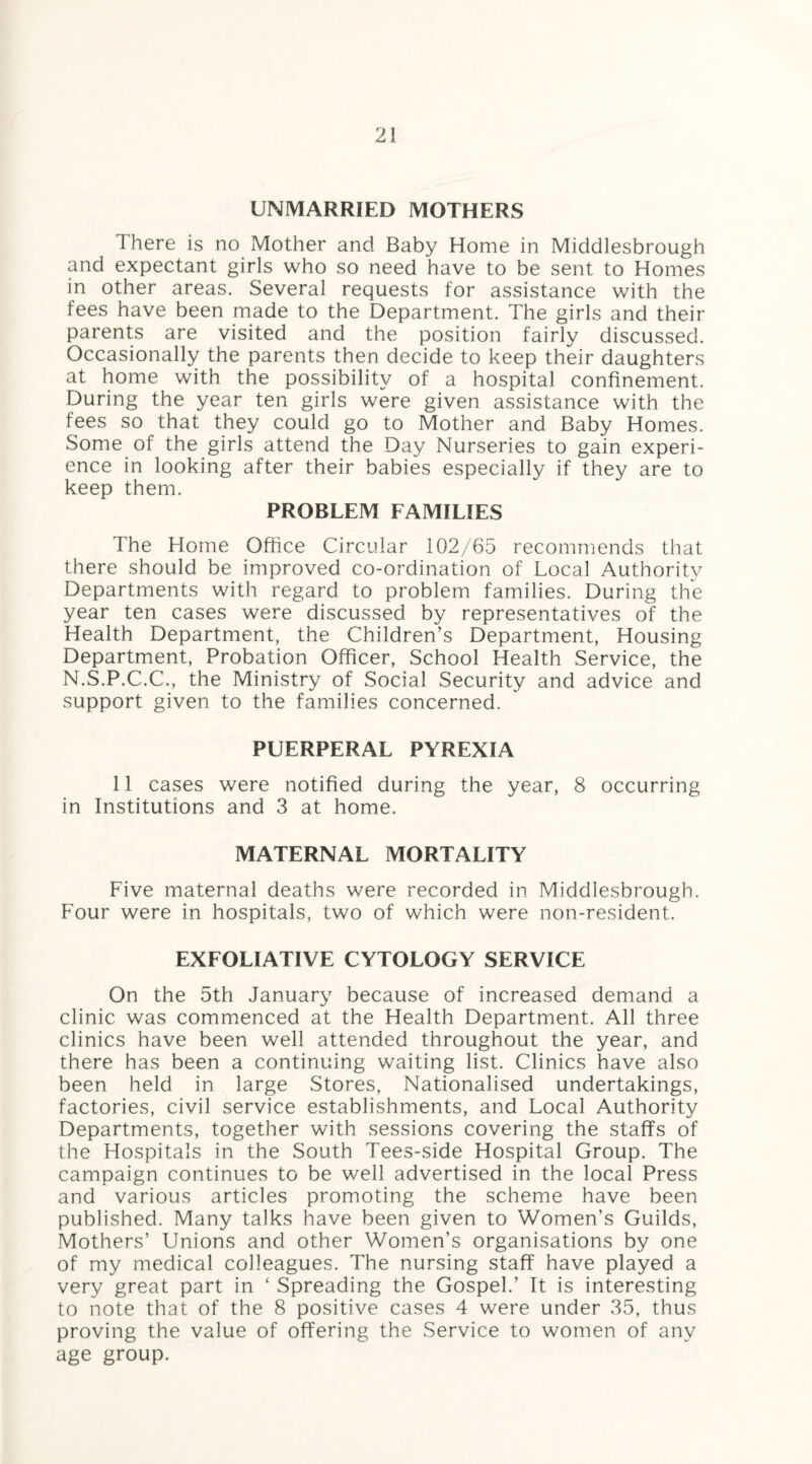 UNMARRIED MOTHERS There is no Mother and Baby Home in Middlesbrough and expectant girls who so need have to be sent to Homes in other areas. Several requests for assistance with the fees have been made to the Department. The girls and their parents are visited and the position fairly discussed. Occasionally the parents then decide to keep their daughters at home with the possibility of a hospital confinement. During the year ten girls were given assistance with the fees so that they could go to Mother and Baby Homes. Some of the girls attend the Day Nurseries to gain experi¬ ence in looking after their babies especially if they are to keep them. PROBLEM FAMILIES The Home Office Circular 102/65 recommends that there should be improved co-ordination of Local Authority Departments with regard to problem families. During the year ten cases were discussed by representatives of the Health Department, the Children’s Department, Housing Department, Probation Officer, School Health Service, the N.S.P.C.C., the Ministry of Social Security and advice and support given to the families concerned. PUERPERAL PYREXIA 11 cases were notified during the year, 8 occurring in Institutions and 3 at home. MATERNAL MORTALITY Five maternal deaths were recorded in Middlesbrough. Four were in hospitals, two of which were non-resident. EXFOLIATIVE CYTOLOGY SERVICE On the 5th January because of increased demand a clinic was commenced at the Health Department. All three clinics have been well attended throughout the year, and there has been a continuing waiting list. Clinics have also been held in large Stores, Nationalised undertakings, factories, civil service establishments, and Local Authority Departments, together with sessions covering the staffs of the Hospitals in the South Tees-side Hospital Group. The campaign continues to be well advertised in the local Press and various articles promoting the scheme have been published. Many talks have been given to Women’s Guilds, Mothers’ Unions and other Women’s organisations by one of my medical colleagues. The nursing staff have played a very great part in ‘ Spreading the Gospel.’ It is interesting to note that of the 8 positive cases 4 were under 35, thus proving the value of offering the Service to women of any age group.