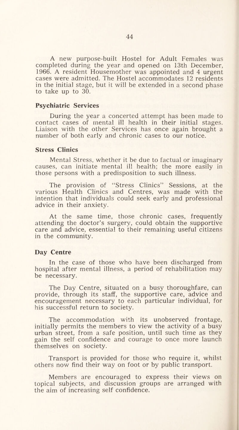 A new purpose-built Hostel for Adult Females was completed during the year and opened on 13th December, 1966. A resident Housemother was appointed and 4 urgent cases were admitted. The Hostel accommodates 12 residents in the initial stage, but it will be extended in a second phase to take up to 30. Psychiatric Services During the year a concerted attempt has been made to contact cases of mental ill health in their initial stages. Liaison with the other Services has once again brought a number of both early and chronic cases to our notice. Stress Clinics Mental Stress, whether it be due to factual or imaginary causes, can initiate mental ill health; the more easily in those persons with a predisposition to such illness. The provision of “Stress Clinics” Sessions, at the various Health Clinics and Centres, was made with the intention that individuals could seek early and professional advice in their anxiety. At the same time, those chronic cases, frequently attending the doctor’s surgery, could obtain the supportive care and advice, essential to their remaining useful citizens in the community. Day Centre In the case of those who have been discharged from hospital after mental illness, a period of rehabilitation may be necessary. The Day Centre, situated on a busy thoroughfare, can provide, through its staff, the supportive care, advice and encouragement necessary to each particular individual, for his successful return to society. The accommodation with its unobserved frontage, initially permits the members to view the activity of a busy urban street, from a safe position, until such time as they gain the self confidence and courage to once more launch themselves on society. Transport is provided for those who require it, whilst others now find their way on foot or by public transport. Members are encouraged to express their views on topical subjects, and discussion groups are arranged with the aim of increasing self confidence.