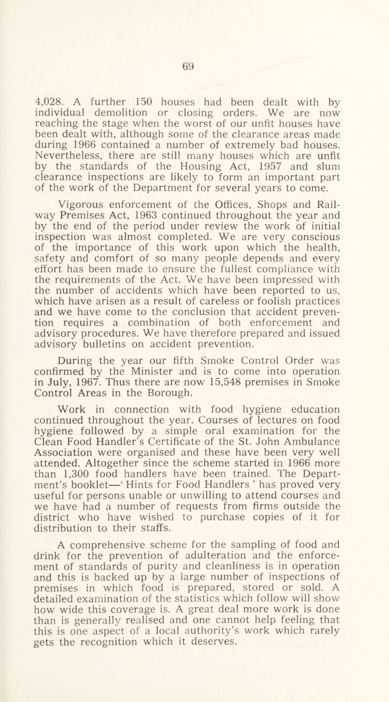 4,028. A further 150 houses had been dealt with by individual demolition or closing orders. We are now reaching the stage when the worst of our unfit houses have been dealt with, although some of the clearance areas made during 1966 contained a number of extremely bad houses. Nevertheless, there are still many houses which are unfit by the standards of the Housing Act, 1957 and slum clearance inspections are likely to form an important part of the work of the Department for several years to come. Vigorous enforcement of the Offices, Shops and Rail¬ way Premises Act, 1963 continued throughout the year and by the end of the period under review the work of initial inspection was almost completed. We are very conscious of the importance of this work upon which the health, safety and comfort of so many people depends and every effort has been made to ensure the fullest compliance with the requirements of the Act. We have been impressed with the number of accidents which have been reported to us, which have arisen as a result of careless or foolish practices and we have come to the conclusion that accident preven¬ tion requires a combination of both enforcement and advisory procedures. We have therefore prepared and issued advisory bulletins on accident prevention. During the year our fifth Smoke Control Order was confirmed by the Minister and is to come into operation in July, 1967. Thus there are now 15,548 premises in Smoke Control Areas in the Borough. Work in connection with food hygiene education continued throughout the year. Courses of lectures on food hygiene followed by a simple oral examination for the Clean Food Handler’s Certificate of the St. John Ambulance Association were organised and these have been very well attended. Altogether since the scheme started in 1966 more than 1,300 food handlers have been trained. The Depart¬ ment’s booklet—Hints for Food Handlers ’ has proved very useful for persons unable or unwilling to attend courses and we have had a number of requests from firms outside the district who have wished to purchase copies of it for distribution to their staffs. A comprehensive scheme for the sampling of food and drink for the prevention of adulteration and the enforce¬ ment of standards of purity and cleanliness is in operation and this is backed up by a large number of inspections of premises in which food is prepared, stored or sold. A detailed examination of the statistics which follow will show how wide this coverage is. A great deal more work is done than is generally realised and one cannot help feeling that this is one aspect of a local authority’s work which rarely gets the recognition which it deserves.