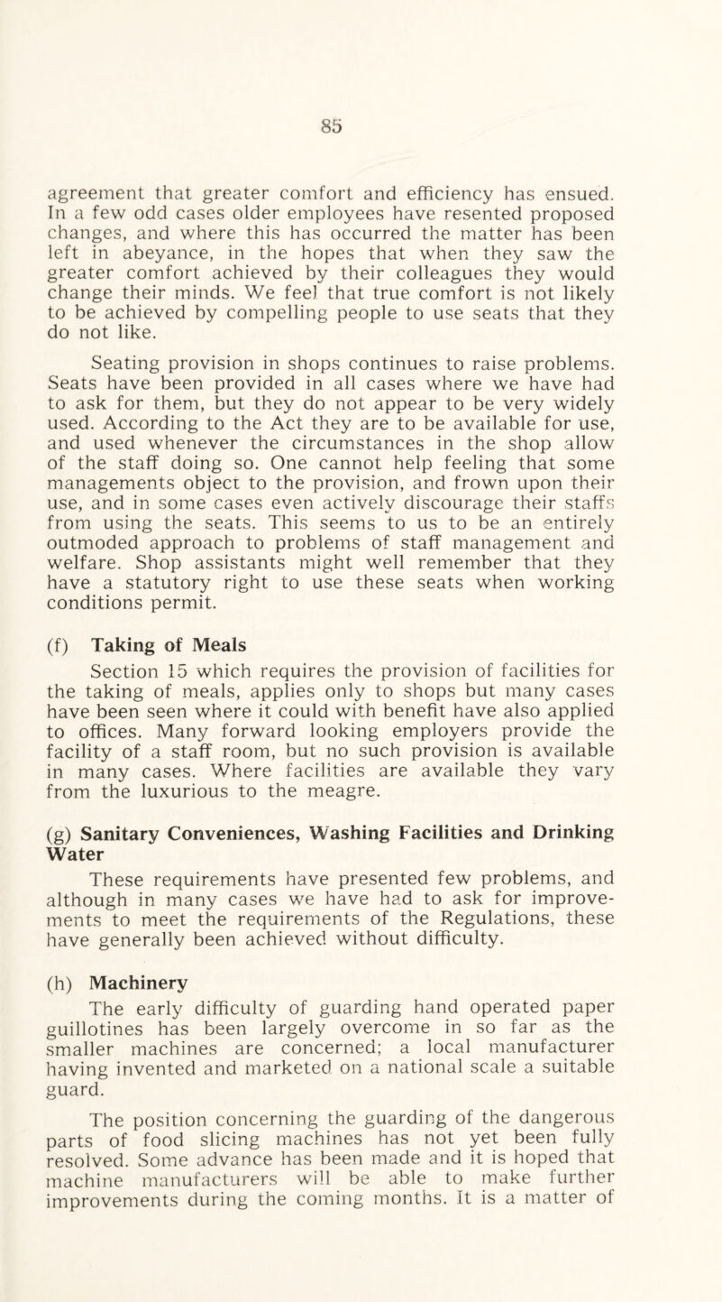 agreement that greater comfort and efficiency has ensued. In a few odd cases older employees have resented proposed changes, and where this has occurred the matter has been left in abeyance, in the hopes that when they saw the greater comfort achieved by their colleagues they would change their minds. We feel that true comfort is not likely to be achieved by compelling people to use seats that they do not like. Seating provision in shops continues to raise problems. Seats have been provided in all cases where we have had to ask for them, but they do not appear to be very widely used. According to the Act they are to be available for use, and used whenever the circumstances in the shop allow of the staff doing so. One cannot help feeling that some managements object to the provision, and frown upon their use, and in some cases even actively discourage their staffs from using the seats. This seems to us to be an entirely outmoded approach to problems of staff management and welfare. Shop assistants might well remember that they have a statutory right to use these seats when working conditions permit. (f) Taking of Meals Section 15 which requires the provision of facilities for the taking of meals, applies only to shops but many cases have been seen where it could with benefit have also applied to offices. Many forward looking employers provide the facility of a staff room, but no such provision is available in many cases. Where facilities are available they vary from the luxurious to the meagre. (g) Sanitary Conveniences, Washing Facilities and Drinking Water These requirements have presented few problems, and although in many cases we have had to ask for improve¬ ments to meet the requirements of the Regulations, these have generally been achieved without difficulty. (h) Machinery The early difficulty of guarding hand operated paper guillotines has been largely overcome in so far as the smaller machines are concerned; a local manufacturer having invented and marketed on a national scale a suitable guard. The position concerning the guarding of the dangerous parts of food slicing machines has not yet been fully resolved. Some advance has been made and it is hoped that machine manufacturers will be able to make further improvements during the coming months. It is a matter of