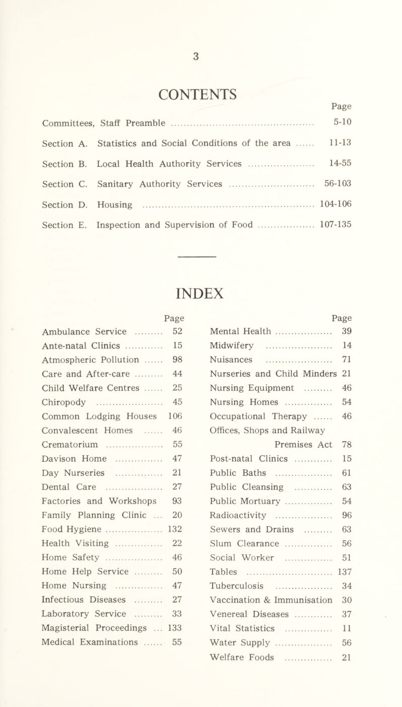 CONTENTS Page Committees, Staff Preamble . 5-10 Section A. Statistics and Social Conditions of the area . 11-13 Section B. Local Health Authority Services . 14-55 Section C. Sanitary Authority Services . 56-103 Section D. Housing . 104-106 Section E. Inspection and Supervision of Food . 107-135 INDEX Page Ambulance Service . 52 Ante-natal Clinics . 15 Atmospheric Pollution . 98 Care and After-care . 44 Child Welfare Centres . 25 Chiropody . 45 Common Lodging Houses 106 Convalescent Homes . 46 Crematorium . 55 Davison Home . 47 Day Nurseries . 21 Dental Care . 27 Factories and Workshops 93 Family Planning Clinic ... 20 Food Hygiene . 132 Health Visiting . 22 Home Safety . 46 Home Help Service . 50 Home Nursing . 47 Infectious Diseases . 27 Laboratory Service . 33 Magisterial Proceedings ... 133 Medical Examinations . 55 Page Mental Health . 39 Midwifery . 14 Nuisances . 71 Nurseries and Child Minders 21 Nursing Equipment . 46 Nursing Homes . 54 Occupational Therapy . 46 Offices, Shops and Railway Premises Act 78 Post-natal Clinics . 15 Public Baths . 61 Public Cleansing . 63 Public Mortuary . 54 Radioactivity . 96 Sewers and Drains . 63 Slum Clearance . 56 Social Worker . 51 Tables . 137 Tuberculosis . 34 Vaccination & Immunisation 30 Venereal Diseases . 37 Vital Statistics . 11 Water Supply . 56 Welfare Foods . 21