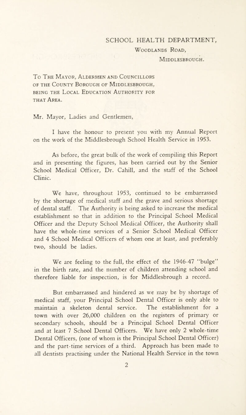 SCHOOL HEALTH DEPARTMENT, Woodlands Road, Middlesbrough. To The Mayor, Aldermen and Councillors of the County Borough of Middlesbrough, being the Local Education Authority for that Area. Mr. Mayor, Ladies and Gentlemen, I have the honour to present you with my Annual Report on the work of the Middlesbrough School Health Service in 1953. As before, the great bulk of the work of compiling this Report and in presenting the figures, has been carried out by the Senior School Medical Officer, Dr. Cahill, and the staff of the School Clinic. We have, throughout 1953, continued to be embarrassed by the shortage of medical staff and the grave and serious shortage of dental staff. The Authority is being asked to increase the medical establishment so that in addition to the Principal School Medical Officer and the Deputy School Medical Officer, the Authority shall have the whole-time services of a Senior School Medical Officer and 4 School Medical Officers of whom one at least, and preferably two, should be ladies. We are feeling to the full, the effect of the 1946-47 ''bulge'’ in the birth rate, and the number of children attending school and therefore liable for inspection, is for Middlesbrough a record. But embarrassed and hindered as we may be by shortage of medical staff, your Principal School Dental Officer is only able to maintain a skeleton dental service. The establishment for a town with over 26,000 children on the registers of primary or secondary schools, should be a Principal School Dental Officer and at least 7 School Dental Officers. We have only 2 whole-time Dental Officers, (one of whom is the Principal School Dental Officer) and the part-time services of a third. Approach has been made to all dentists practising under the National Health Service in the town