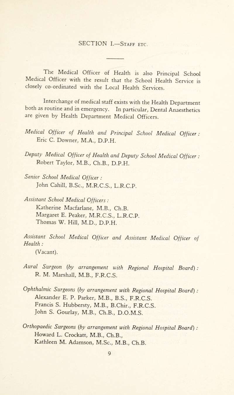 SECTION I,—Staff etc. The Medical Officer of Health is also Principal School Medical Officer with the result that the School Health Service is closely co-ordinated with the Local Health Services. Interchange of medical staff exists with the Health Department both as routine and in emergency. In particular, Dental Anaesthetics are given by Health Department Medical Officers. Medical Officer of Health and Principal School Medical Officer: Eric C. Downer, M.A., D.P.H. Deputy Medical Officer of Health and Deputy School Medical Officer : Robert Taylor, M.B., Ch.B., D.P.H. Senior School Medical Officer : John Cahill, B.Sc., M.R.C.S., L.R.C.P. Assistant School Medical Officers : Katherine Macfarlane, M.B., Ch.B. Margaret E. Peaker, M.R.C.S., L.R.C.P. Thomas W. Hill, M.D., D.P.H. Assistant School Medical Officer and Assistant Medical Officer of Health: (Vacant). Aural Surgeon (by arrangement with Regional Hospital Board) ; R. M. Marshall, M.B., F.R.C.S. Ophthalmic Surgeons (by arrangement with Regional Hospital Board) : Alexander E. P. Parker, M.B., B.S., F.R.C.S. Francis S. Hubbersty, M.B., B.Chir., F.R.C.S. John S. Gourlay, M.B., Ch.B., D.O.M.S. Orthopaedic Surgeons (by arrangement with Regional Hospital Board) : Howard L. Crockatt, M.B., Ch.B., Kathleen M. Adamson, M.Sc., M.B., Ch.B.