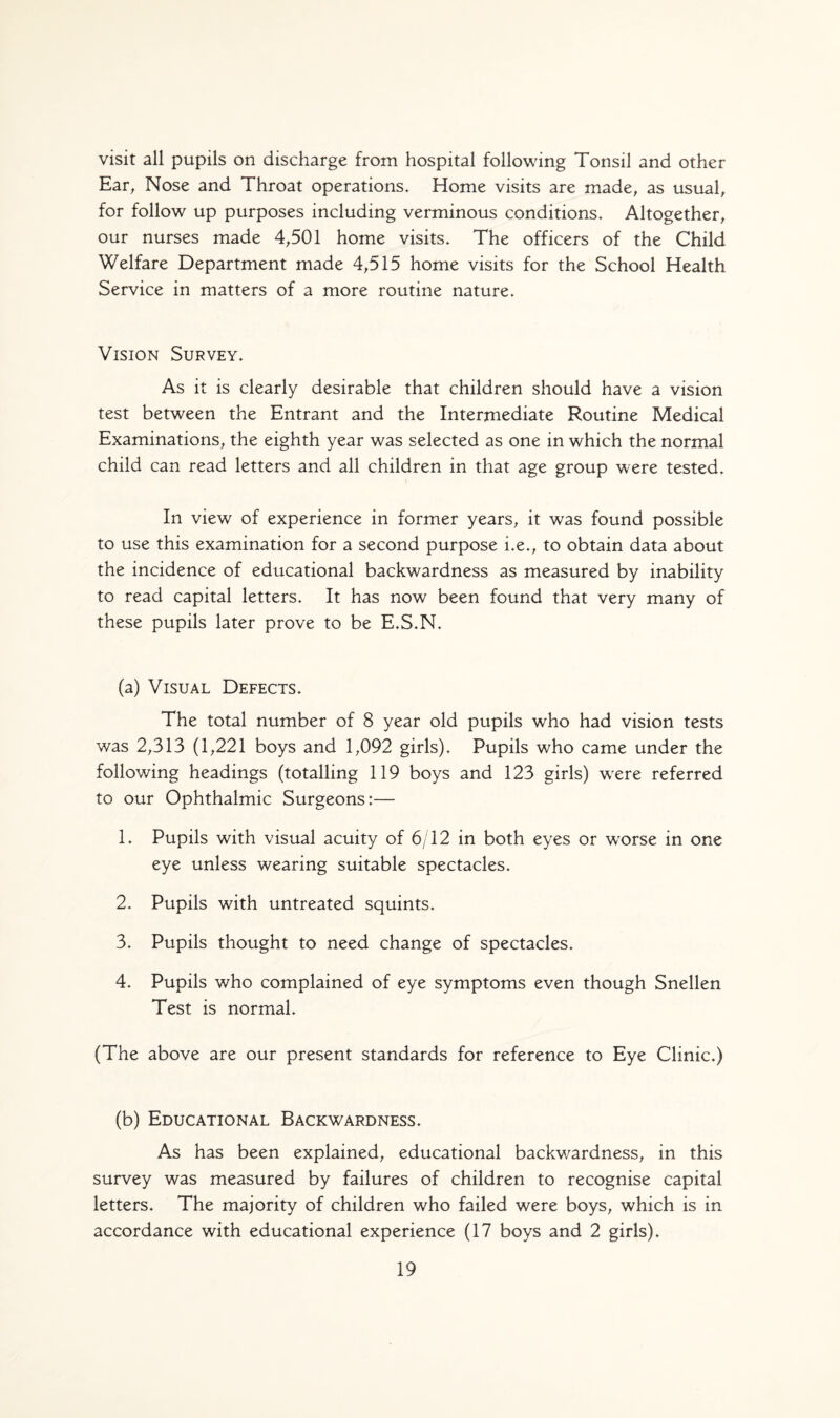 visit all pupils on discharge from hospital following Tonsil and other Ear, Nose and Throat operations. Home visits are made, as usual, for follow up purposes including verminous conditions. Altogether, our nurses made 4,501 home visits. The officers of the Child Welfare Department made 4,515 home visits for the School Health Service in matters of a more routine nature. Vision Survey. As it is clearly desirable that children should have a vision test between the Entrant and the Intermediate Routine Medical Examinations, the eighth year was selected as one in which the normal child can read letters and all children in that age group were tested. In view of experience in former years, it was found possible to use this examination for a second purpose i.e., to obtain data about the incidence of educational backwardness as measured by inability to read capital letters. It has now been found that very many of these pupils later prove to be E.S.N. (a) Visual Defects. The total number of 8 year old pupils who had vision tests was 2,313 (1,221 boys and 1,092 girls). Pupils who came under the following headings (totalling 119 boys and 123 girls) were referred to our Ophthalmic Surgeons:— 1. Pupils with visual acuity of 6/12 in both eyes or wTorse in one eye unless wearing suitable spectacles. 2. Pupils with untreated squints. 3. Pupils thought to need change of spectacles. 4. Pupils who complained of eye symptoms even though Snellen Test is normal. (The above are our present standards for reference to Eye Clinic.) (b) Educational Backwardness. As has been explained, educational backwardness, in this survey was measured by failures of children to recognise capital letters. The majority of children who failed were boys, which is in accordance with educational experience (17 boys and 2 girls).