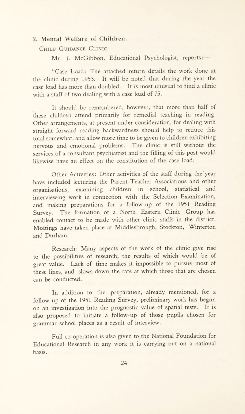 2. Mental Welfare of Children. Child Guidance Clinic. Mr. J. McGibbon, Educational Psychologist, reports:— '‘Case Load: The attached return details the work done at the clinic during 1953. It will be noted that during the year the case load has more than doubled. It is most unusual to find a clinic with a staff of two dealing with a case load of 75. It should be remembered, however, that more than half of these children attend primarily for remedial teaching in reading. Other arrangements, at present under consideration, for dealing with straight forward reading backwardness should help to reduce this total somewhat, and allow more time to be given to children exhibiting nervous and emotional problems. The clinic is still without the services of a consultant psychiatrist and the filling of this post would likewise have an effect on the constitution of the case load. Other Activities: Other activities of the staff during the year have included lecturing the Parent-Teacher Associations and other organisations, examining children in school, statistical and interviewing work in connection with the Selection Examination, and making preparations for a follow-up of the 1951 Reading Survey. The formation of a North Eastern Clinic Group has enabled contact to be made with other clinic staffs in the district. Meetings have taken place at Middlesbrough, Stockton, Winterton and Durham. Research: Many aspects of the work of the clinic give rise to the possibilities of research, the results of which would be of great value. Lack of time makes it impossible to pursue most of these lines, and slows down the rate at which those that are chosen can be conducted. In addition to the preparation, already mentioned, for a follow-up of the 1951 Reading Survey, preliminary work has begun on an investigation into the prognostic value of spatial tests. It is also proposed to initiate a follow-up of those pupils chosen for grammar school places as a result of interview. Full co-operation is also given to the National Foundation for Educational Research in any work it is carrying out on a national basis.