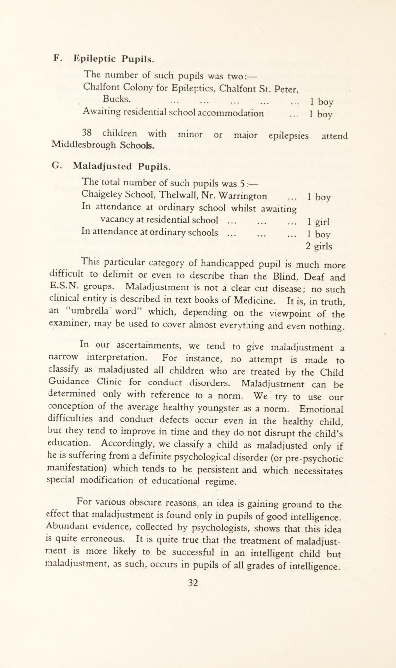 F. Epileptic Pupils. The number of such pupils was two:— Chalfont Colony for Epileptics, Chalfont St. Peter, Bucks* .1 boy Awaiting residential school accommodation ... 1 boy a8 children with minor or major epilepsies attend Middlesbrough Schools. G. Maladjusted Pupils. The total number of such pupils was 5:— Chaigeley School, Thelwall, Nr. Warrington ... 1 boy In attendance at ordinary school whilst awaiting vacancy at residential school. 1 girj In attendance at ordinary schools ... ... ... 1 boy 2 girls This particular category of handicapped pupil is much more difficult to delimit or even to describe than the Blind, Deaf and E.S.N. groups. Maladjustment is not a clear cut disease; no such clinical entity is described in text books of Medicine. It is, in truth, an umbrella word which, depending on the viewpoint of the examiner, may be used to cover almost everything and even nothing. In our ascertainments, we tend to give maladjustment a narrow interpretation. For instance, no attempt is made to classify as maladjusted all children who are treated by the Child Guidance Clinic for conduct disorders. Maladjustment can be determined only with reference to a norm. We try to use our conception of the average healthy youngster as a norm. Emotional difficulties and conduct defects occur even in the healthy child, but they tend to improve in time and they do not disrupt the child's education. Accordingly, we classify a child as maladjusted only if he is suffering from a definite psychological disorder (or pre-psychotic manifestation) which tends to be persistent and which necessitates special modification of educational regime. For various obscure reasons, an idea is gaining ground to the effect that maladjustment is found only in pupils of good intelligence. Abundant evidence, collected by psychologists, shows that this idea is quite erroneous. It is quite true that the treatment of maladjust¬ ment is more likely to be successful in an intelligent child but maladjustment, as such, occurs in pupils of all grades of intelligence.