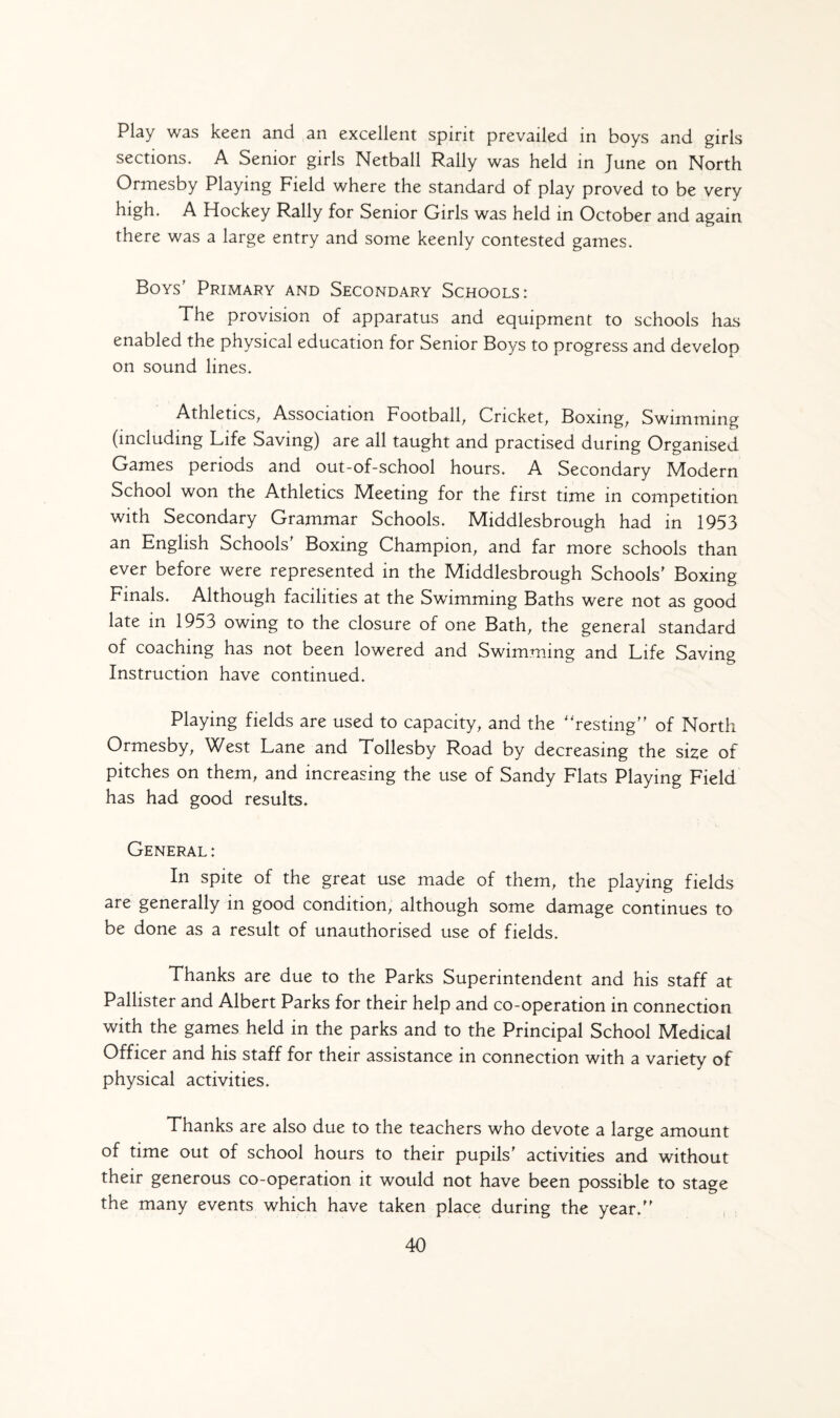 Play was keen and an excellent spirit prevailed in boys and girls sections. A Senior girls Netball Raily was held in June on North Ormesby Playing Field where the standard of play proved to be very high. A Hockey Rally for Senior Girls was held in October and again there was a large entry and some keenly contested games. Boys' Primary and Secondary Schools: The provision of apparatus and equipment to schools has enabled the physical education for Senior Boys to progress and develop on sound lines. Athletics, Association Football, Cricket, Boxing, Swimming (including Life Saving) are all taught and practised during Organised Games periods and out-of-school hours. A Secondary Modern School won the Athletics Meeting for the first time in competition with Secondary Grammar Schools. Middlesbrough had in 1953 an English Schools' Boxing Champion, and far more schools than ever before were represented in the Middlesbrough Schools' Boxing Finals. Although facilities at the Swimming Baths were not as good late in 1953 owing to the closure of one Bath, the general standard of coaching has not been lowered and Swimming and Life Saving Instruction have continued. Playing fields are used to capacity, and the “resting” of North Ormesby, West Lane and Tollesby Road by decreasing the size of pitches on them, and increasing the use of Sandy Flats Playing Field has had good results. General: In spite of the great use made of them, the playing fields are generally in good condition, although some damage continues to be done as a result of unauthorised use of fields. Thanks are due to the Parks Superintendent and his staff at Pallister and Albert Parks for their help and co-operation in connection with the games held in the parks and to the Principal School Medical Officer and his staff for their assistance in connection with a variety of physical activities. Thanks are also due to the teachers who devote a large amount of time out of school hours to their pupils' activities and without their generous co-operation it would not have been possible to stage the many events which have taken place during the year.”