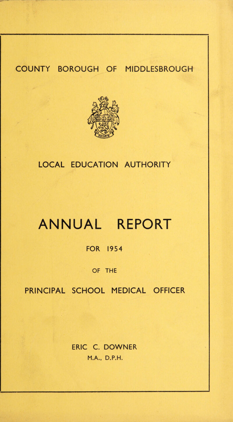 COUNTY BOROUGH OF MIDDLESBROUGH LOCAL EDUCATION AUTHORITY ANNUAL REPORT FOR 1954 OF THE PRINCIPAL SCHOOL MEDICAL OFFICER ERIC C. DOWNER M.A., D.P.H.