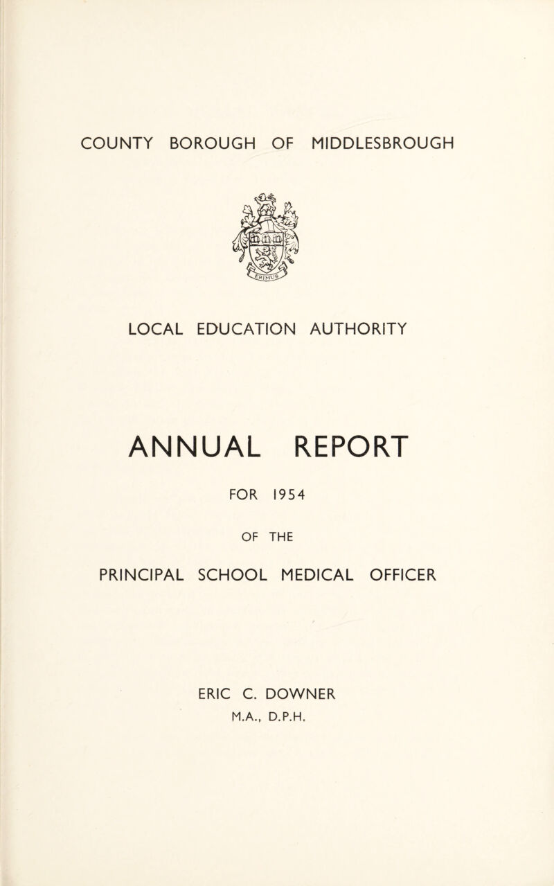COUNTY BOROUGH OF MIDDLESBROUGH LOCAL EDUCATION AUTHORITY ANNUAL REPORT FOR 1954 OF THE PRINCIPAL SCHOOL MEDICAL OFFICER ERIC C. DOWNER M.A., D.P.H.