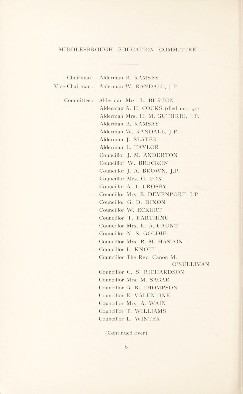 MIDDLESBROUGH EDUCATION COMMITTEE Chairman : Alderman B. RAMSEY Vice-Chairman: Alderman W. RANDALL, J.P. Committee: Alderman Mrs. L. BURTON Alderman A. H. COCKS (died ii.i 54* Alderman Mrs. H. M. GUTHRIE, J.P. Alderman B. RAMSAY Alderman W. RANDALL, J.P. Alderman J. SLATER Alderman L. TAYLOR Councillor J. M. ANDERTON Councillor W. BRECKON Councillor J. A. BROWN, J.P. Councillor Mrs. G. COX Councillor A. T. CROSBY Councillor Mrs. E. DEVENPORT, J.P. Councillor G. D. DIXON Councillor W. ECKERT Councillor T. FARTHING Councillor Mrs. E. A. GAUNT Councillor N. S. GOLDIE Councillor Mrs. R. M. HASTON Councillor L. KNOTT Councillor The Rev. Canon M. O’SULLIVAN Councillor G. S. RICHARDSON Councillor Mrs. M. SAGx^R Councillor G. R. THOMPSON Councillor E. VALENTINE Councillor Mrs. A. WAIN Councillor T. WILLIAMS Councillor L. WINTER (Continued over)