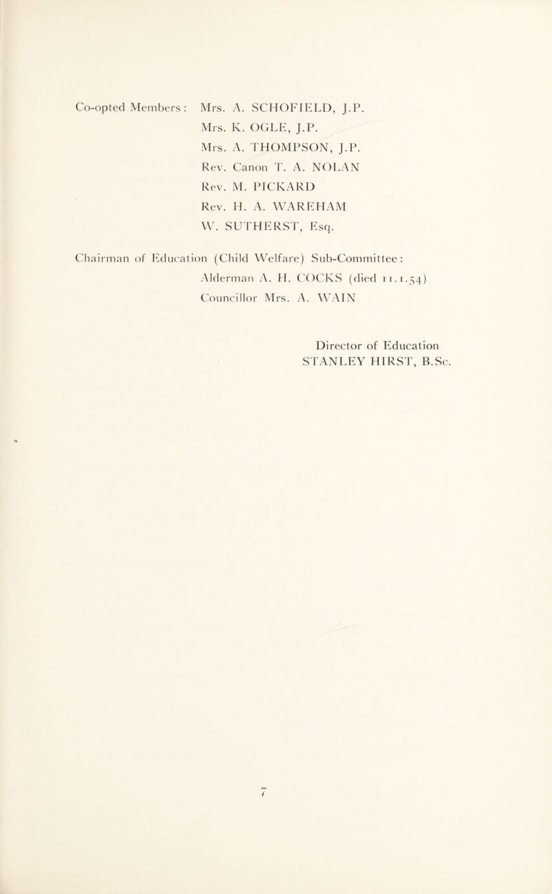 Co-opted Members : Mrs. A. SCHOFIELD, J.P. Mrs. K. OGLE, J.P. Mrs. A. THOMPSON, J.P. Rev. Canon T. A. NOLAN Rev. M. PICKARD Rev. H. A. WAREHAM W. SUTHERST, Esq. Chairman of Education (Child Welfare) Sub-Committee: Alderman A. H. COCKS (died 11.1.54) Councillor Mrs. A. WAIN Director of Education STANLEY HIRST, B.Sc.