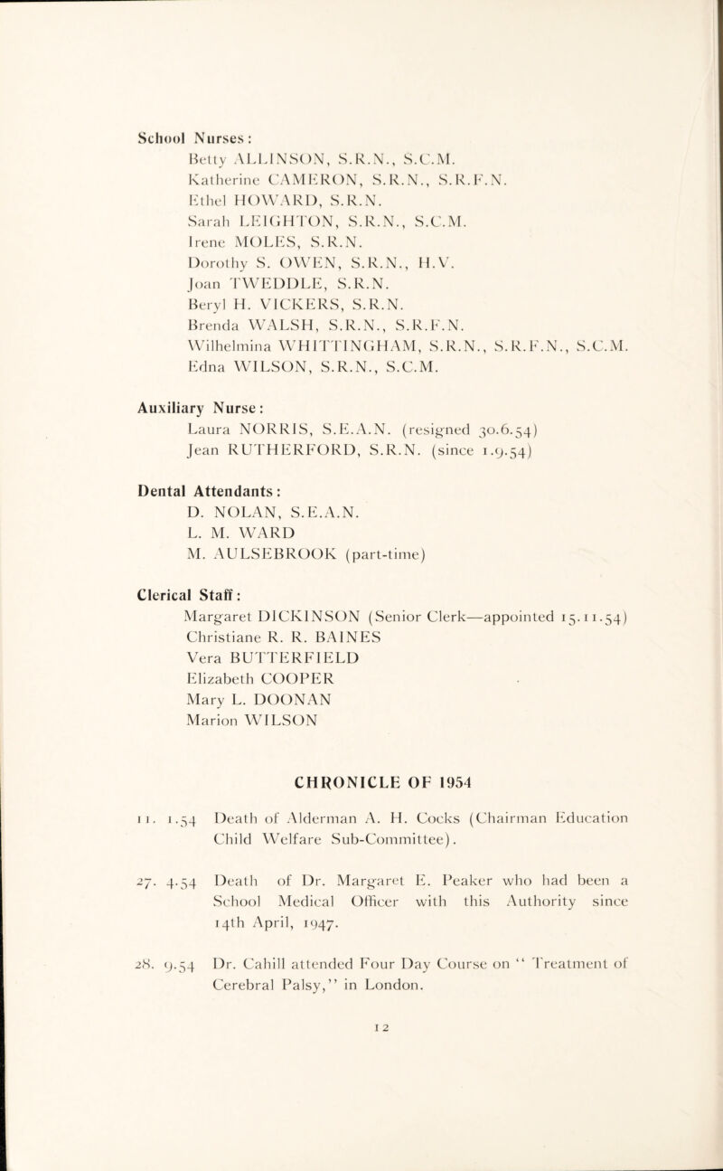 School Nurses: Betty ALUNSON, S.R.N., S.C.M. Katherine CAMERON, S.R.N., S.R.F.N. Ethel HOWARD, S.R.N. Sarah LEIGHTON, S.R.N., S.C.M. Irene MOLES, S.R.N. Dorothy S. OWEN, S.R.N., H.V. Joan TWEDDLE, S.R.N. Beryl H. VICKERS, S.R.N. Brenda WALSH, S.R.N., S.R.F.N. Wilhelmina WHITTINGHAM, S.R.N., S.R.F.N., S.C.M. Edna WILSON, S.R.N., S.C.M. Auxiliary Nurse: Laura NORRIS, S.E.A.N. (resigned 30.6.54) jean RUTHERFORD, S.R.N. (since 1.9.54) Dental Attendants: D. NOLAN, S.E.A.N. L. M. WARD M. AULSEBROOK (part-time) Clerical Staff: Margaret DICKINSON (Senior Clerk—appointed 15.11.54) Christiane R. R. BAINES Vera BUTTERFIELD Elizabeth COOPER Mary L. DOONAN Marion WILSON CHRONICLE OF 1954 11. 1.54 Death of Alderman A. H. Cocks (Chairman Education Child Welfare Sub-Committee). 27. 4.54 Death of Dr. Margaret E. Peaker who had been a School Medical Officer with this Authority since 14th April, 1947. 28. 9.54 Dr. Cahill attended Four Day Course on “ Treatment of Cerebral Palsy,” in London.