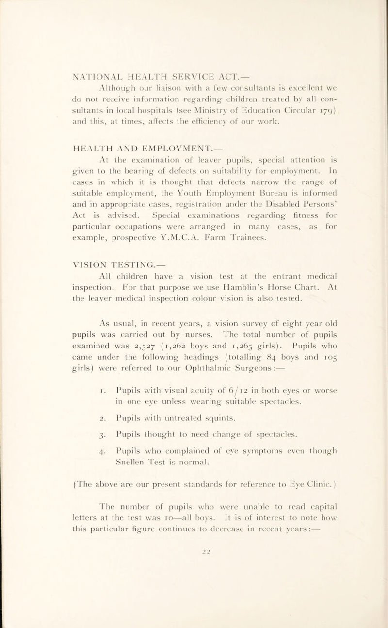NATIONAL HEALTH SERVICE ACT.— Althoug'h our liaison with a few consultants is excellent we do not receive information regarding' children treated by all con¬ sultants in local hospitals (see Ministry of Education Circular 179) and this, at times, affects the efficiency of our work. HEALTH AND EMPLOYMENT.— At the examination of leaver pupils, special attention is given to the bearing of defects on suitability for employment. In cases in which it is thought that defects narrow the range of suitable employment, the Youth Employment Bureau is informed and in appropriate cases, registration under the Disabled Persons’ Act is advised. Special examinations regarding fitness for particular occupations were arranged in many cases, as for example, prospective Y.M.C.A. Farm Trainees. VISION TESTING.— All children have a vision test at the entrant medical inspection. For that purpose we use Hamblin’s Horse Chart. At the leaver medical inspection colour vision is also tested. As usual, in recent years, a vision survey of eight year old pupils was carried out by nurses. The total number of pupils examined was 2,527 (1,262 boys and 1,265 girls). Pupils who came under the following headings (totalling 84 boys and 105 girls) were referred to our Ophthalmic Surgeons :— 1. Pupils with visual acuity of 6/12 in both eyes or worse in one eve unless wearing suitable spectacles. 2. Pupils with untreated squints. 3. Pupils thought to need change of spectacles. 4. Pupils who complained of eye symptoms even though Snellen Test is normal. (The above are our present standards for reference to Eye Clinic.) The number of pupils who were unable to read capital letters at the test was 10—all boys. It is of interest to note how this particular figure continues to decrease in recent years :— 2 2