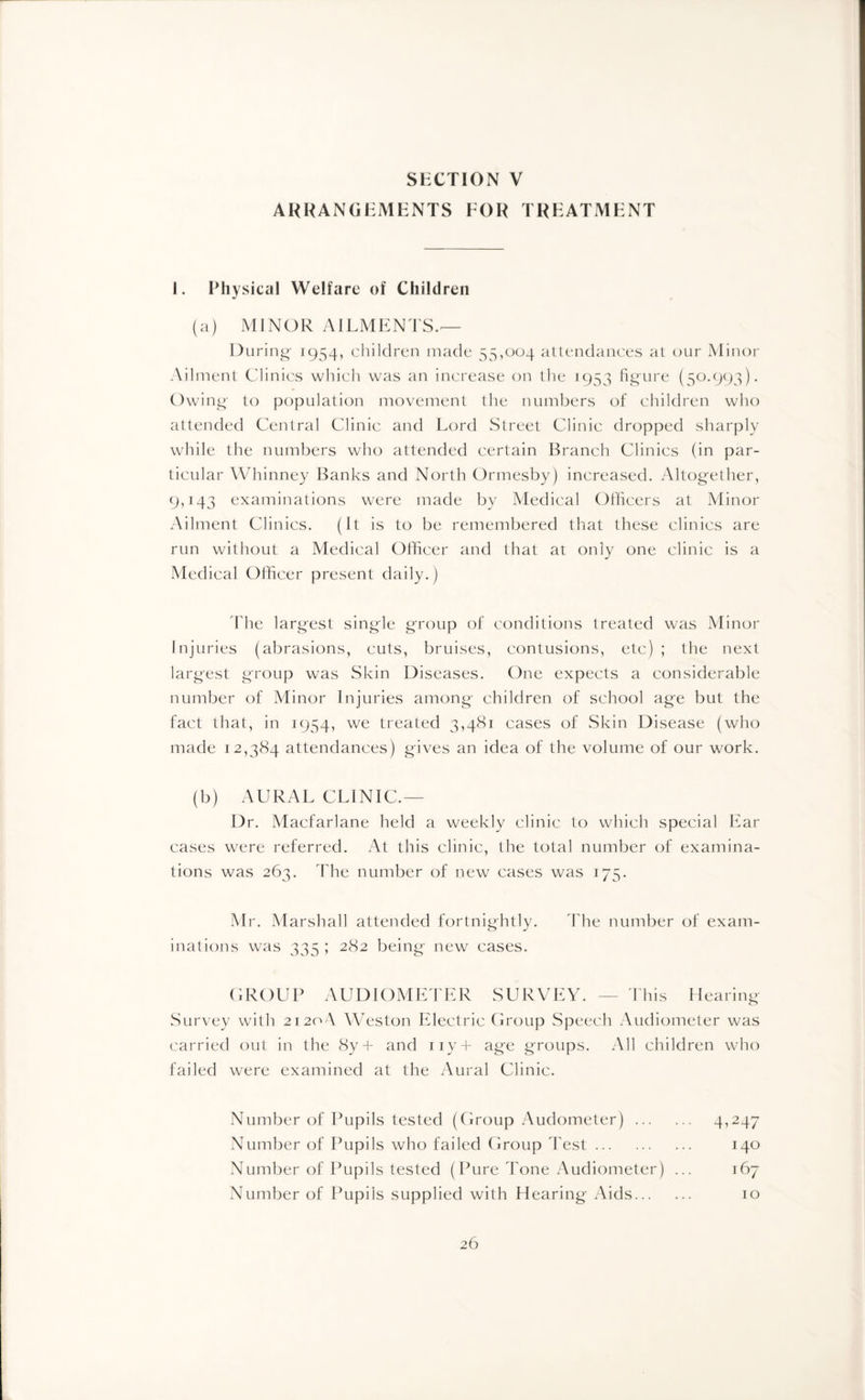 SECTION V ARRANGEMENTS EOR TREATMENT 1. Physical Welfare of Children (a) MINOR AILMENTS.'— During 1954, children made 55,004 attendances at our Minor Ailment Clinics which was an increase on the 1953 figure (50.993). Owing to population movement the numbers of children who attended Central Clinic and Lord Street Clinic dropped sharply while the numbers who attended certain Branch Clinics (in par¬ ticular Whinney Banks and North Ormesby) increased. Altogether, 9,143 examinations were made by Medical Officers at Minor Ailment Clinics. (It is to be remembered that these clinics are run without a Medical Officer and that at only one clinic is a Medical Officer present daily.) The largest single group of conditions treated was Minor Injuries (abrasions, cuts, bruises, contusions, etc) ; the next largest group was Skin Diseases. One expects a considerable number of Minor Injuries among children of school age but the fact that, in 1954, we treated 3,481 cases of Skin Disease (who made 12,384 attendances) gives an idea of the volume of our work. (b) AURAL CLINIC.— Dr. Macfarlane held a weekly clinic to which special Ear cases were referred. At this clinic, the total number of examina¬ tions was 263. The number of new cases was 175. Mr. Marshall attended fortnightly. The number of exam¬ inations was 335 ; 282 being new cases. GROUP AUDIOMETER SURVEY. — This Hearing Survey with 21204 Weston Electric Group Speech Audiometer was carried out in the 8y+ and iiy-f- age groups. All children who failed were examined at the Aural Clinic. Number of Pupils tested (Group x4udometer). 4,247 Number of Pupils who failed Group l est. 140 Number of Pupils tested (Pure Tone Audiometer) ... 167 Number of Pupils supplied with Hearing Aids. 10