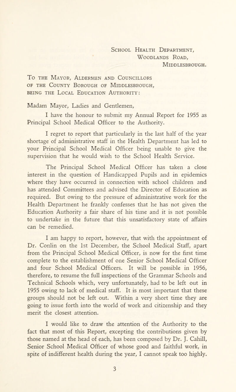 School Health Department^ Woodlands Road, Middlesbrough^ To THE Mayor, Aldermen and Councillors OF THE County Borough of Middlesbrough, BEING THE LoCAL EDUCATION AUTHORITY: Madam Mayor, Ladies and Gentlemen, I have the honour to submit my Annual Report for 1955 as Principal School Medical Officer to the Authority. I regret to report that particularly in the last half of the year shortage of administrative staff in the Health Department has led to your Principal School Medical Officer being unable to give the supervision that he would wish to the School Health Service. The Principal School Medical Officer has taken a close interest in the question of Handicapped Pupils and in epidemics where they have occurred in connection with school children and has attended Committees and advised the Director of Education as required. But owing to the pressure of administrative work for the Health Department he frankly confesses that he has not given the Education Authority a fair share of his time and it is not possible to undertake in the future that this unsatisfactory state of affairs can be remedied. I am happy to report, however, that with the appointment of Dr. Conlin on the 1st December, the School Medical Staff, apart from the Principal School Medical Officer, is now for the first time complete to the establishment of one Senior School Medical Officer and four School Medical Officers. It will be possible in 1956, therefore, to resume the full inspections of the Grammar Schools and Technical Schools which, very unfortunately, had to be left out in 1955 owing to lack of medical staff. It is most important that these groups should not be left out. Within a very short time they are going to issue forth into the world of work and citizenship and they merit the closest attention. I would like to draw the attention of the Authority to the fact that most of this Report, excepting the contributions given by those named at the head of each, has been composed by Dr. J. Cahill, Senior School Medical Officer of whose good and faithful work, in spite of indifferent health during the year, I cannot speak too highly.