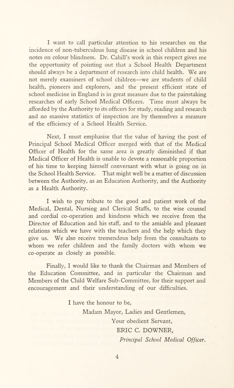 I want to call particular attention to his researches on the incidence of non-tuberculous lung disease in school children and his notes on colour blindness. Dr. CahilFs work in this respect gives me the opportunity of pointing out that a School Health Department should always be a department of research into child health. We are not merely examiners of school children—we are students of child healthy pioneers and explorers, and the present efficient state of school medicine in England is in great measure due to the painstaking researches of early School Medical Officers. Time must always be afforded by the Authority to its officers for study, reading and research and no massive statistics of inspection are by themselves a measure of the efficiency of a School Health Service. Next, I must emphasise that the value of having the post of Principal School Medical Officer merged with that of the Medical Officer of Health for the same area is greatly diminished if that Medical Officer of Health is unable to devote a reasonable proportion of his time to keeping himself conversant with what is going on in the School Health Service. That might well be a matter of discussion between the Authority, as an Education Authority, and the Authority as a Health Authority. I wish to pay tribute to the good and patient work of the Medical, Dental, Nursing and Clerical Staffs, to the wise counsel and cordial co-operation and kindness which we receive from the Director of Education and his staff, and to the amiable and pleasant relations which we have with the teachers and the help which they give us. We also receive tremendous help from the consultants to whom we refer children and the family doctors with whom we co-operate as closely as possible. Finally, I would like to thank the Chairman and Members of the Education Committee, and in particular the Chairman and Members of the Child Welfare Sub-Committee, for their support and encouragement and their understanding of our difficulties. I have the honour to be. Madam Mayor, Ladies and Gentlemen, Your obedient Servant, ERIC C. DOWNER, Principal School Medical Officer.