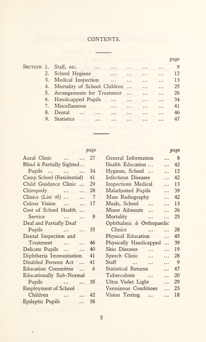 CONTENTS. Section L etc. ... ... ... ... page 9 2. School Hygiene 12 3. Medical Inspection 13 4. Mortality of School Children ... 25 5. Arrangements for Treatment ... ... 26 6. Handicapped Pupils 34 7. Miscellaneous 41 8. 19 ental ... ... ... ... ... 46 9. Statistics ... ... ... ... 47 page page Aural Clinic 27 General Information ♦ ♦ ♦ 8 Blind & Partially Sighted... Health Education ... ♦ ♦ ♦ 42 Pupils ... 34 Hygiene^ School ... ♦ ♦ ♦ 12 Camp School (Residential) 41 Infectious Diseases ♦ ♦ ♦ 42 Child Guidance Clinic ... 29 Inspections Medical ♦ 4’ ♦ 13 Chiropody 28 Maladjusted Pupils ♦ ♦ ♦ 39 Clinics (List of) ... 7 Mass Radiography ♦ ♦ ♦ 42 Colour Vision 17 Meals, School ♦ ♦ ♦ 13 Cost of School Health ... Minor Ailments ... ♦ ♦ ♦ 26 Service 8 Mortality ♦ ♦ ♦ 25 Deaf and Partially Deaf Ophthalmic & Orthopaedic Pupils 35 Clinics ♦ 4 4 28 Dental Inspection and Physical Education 4 4 4 45 Treatment 46 Physically Handicapped 4 4 4 39 Delicate Pupils ... 40 Skin Diseases 4 4 4 19 Diphtheria Immunisation 41 Speech Clinic 4 4 4 28 Disabled Persons Act 41 Staff ... ... 4 4 4 9 Education Committee 6 Statistical Returns 4 4 4 47 Educationally Sub-Normal Tuberculosis 4 4 4 20 Pupils 35 Ultra Violet Light 4 4 4 29 Employment of School Verminous Conditions 4 4 4 23 Children 42 Vision Testing 4 4 4 18 Epileptic Pupils 38