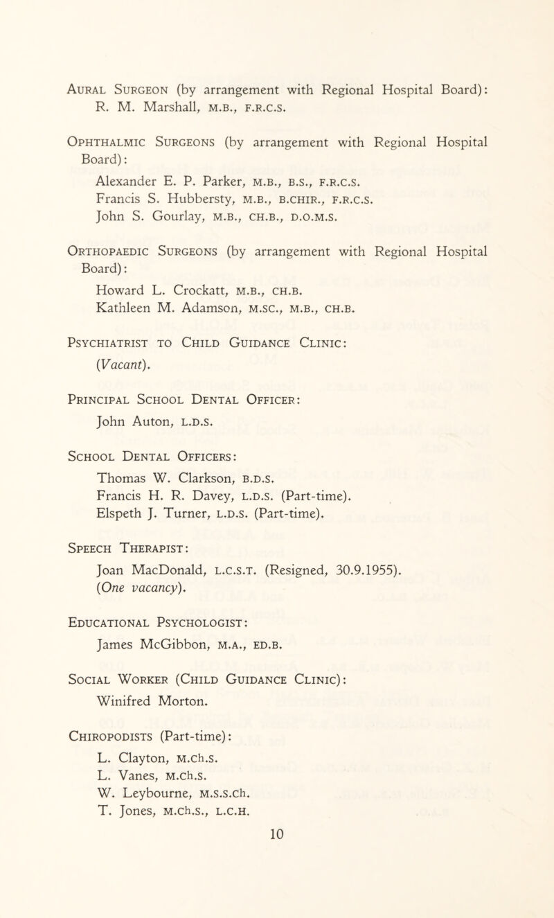 Aural Surgeon (by arrangement with Regional Hospital Board): R. M. Marshall, m.b., f.rx.s. Ophthalmic Surgeons (by arrangement with Regional Hospital Board): Alexander E. P. Parker, m.b., b.s», f.r.c.s. Francis S. Hubbersty, m.b., b.chir., f.r.c.s. John S. Gourlay, m.b., ch.b., d.o.m.s. Orthopaedic Surgeons (by arrangement with Regional Hospital Board): Howard L. Crockatt, m.b., ch.b. Kathleen M. Adamson, m.sc., m.b., ch.b. Psychiatrist to Child Guidance Clinic: (Vacant), Principal School Dental Officer: John Auton, l.d.s. School Dental Officers: Thomas W. Clarkson, b.d.s. Francis H. R. Davey, l.d.s. (Part-time). Elspeth J. Turner, l.d.s. (Part-time). Speech Therapist: Joan MacDonald, l.c.s.t. (Resigned, 30.9.1955). (One vacancy). Educational Psychologist : James McGibbon, m.a., ed.b. Social Worker (Child Guidance Clinic): Winifred Morton. Chiropodists (Part-time): L. Clayton, M.ch.s. L. Vanes, M.ch,s. W. Leybourne, M.s.s.ch. T. Jones, M.ch.s., l.c.h.