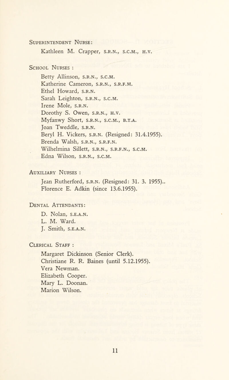 Superintendent Nurse: Kathleen M. Crapper, s.r.n.^ s.c.m*^ h.v. School Nurses : Betty Allinson^ s.r^n.^ s.c.m. Katherine Cameron^ s.r«n*^ s.r.f*m. Ethel Howard^ s,r.n, Sarah Leighton^ s»r.n.^ sx.m» Irene Mole^ s.r.n. Dorothy S. Owen^ s.r.n*^ h.v» Myfanwy Short, s,r.n., sx,m., b,t.a» Joan Tweddle, s»r.n* Beryl Vickers, s»r.n* (Resigned: 3L4*1955)» Brenda Walsh, s.r.n*, s.r,f*n» Wilhelmina Sillett, s.r,n«, s»r»f,n*, sx*m* Edna Wilson, s.r»n*, sx^m. Auxiliary Nurses : Jean Rutherford, s.r*n, (Resigned: 3L 3. 1955)** Florence E. Adkin (since 13.6.1955). Dental Attendants: D. Nolan, s.e.a.n. L. M. Ward. J. Smith, S.E.A.N. Clerical Staff : Margaret Dickinson (Senior Clerk). Christiane R. R. Baines (until 5.12.1955). Vera Newman. Elizabeth Cooper. Mary L. Doonan. Marion Wilson.
